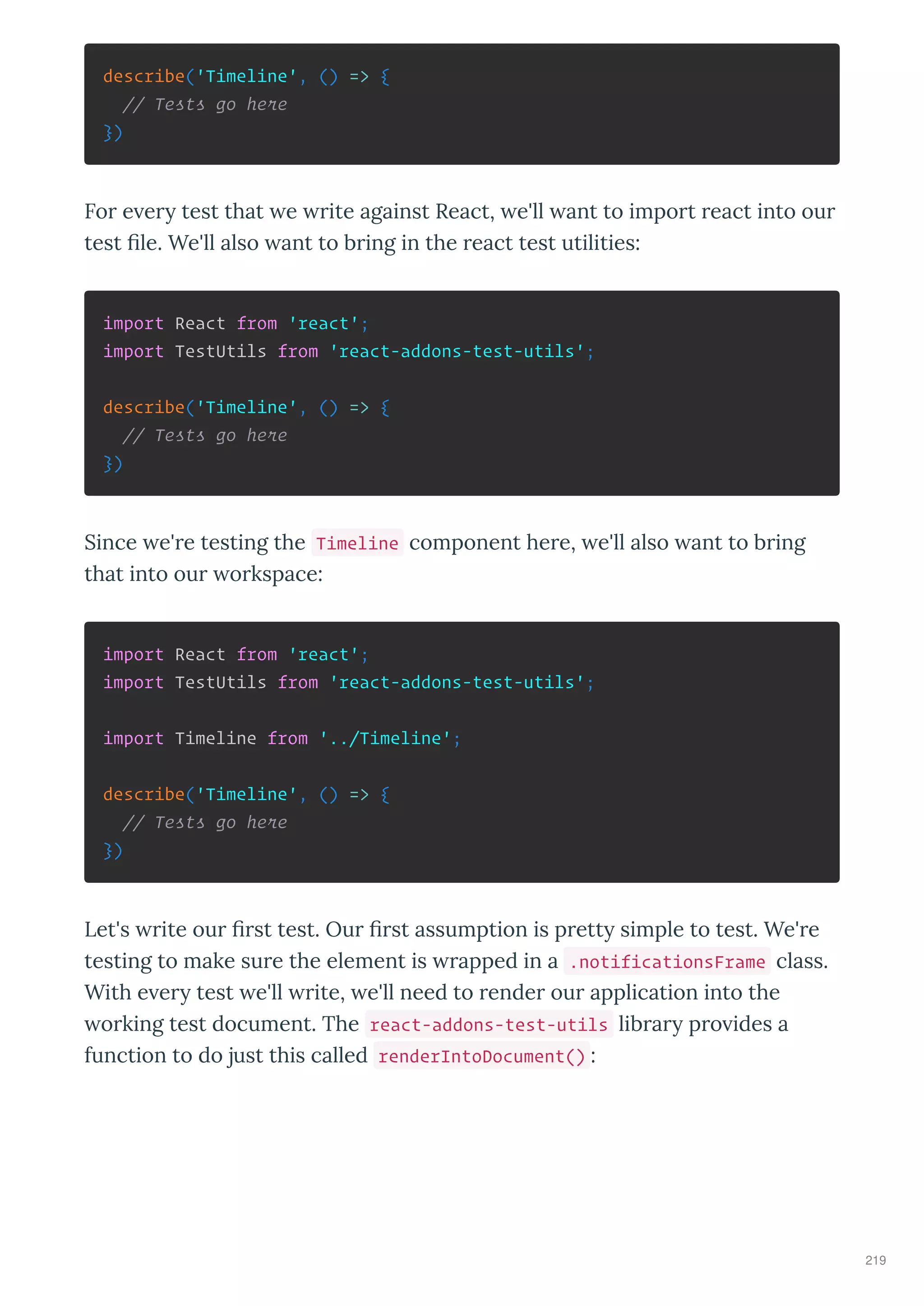 describe('Timeline', () => {
// Tests go here
})
For e er test that e rite against React, e'll ant to import react into our
test ﬁle. We'll also ant to bring in the react test utilities:
import React from 'react';
import TestUtils from 'react-addons-test-utils';
describe('Timeline', () => {
// Tests go here
})
Since e're testing the Timeline component here, e'll also ant to bring
that into our orkspace:
import React from 'react';
import TestUtils from 'react-addons-test-utils';
import Timeline from '../Timeline';
describe('Timeline', () => {
// Tests go here
})
Let's rite our ﬁrst test. Our ﬁrst assumption is prett simple to test. We're
testing to make sure the element is rapped in a .notificationsFrame class.
With e er test e'll rite, e'll need to render our application into the
orking test document. The react-addons-test-utils librar pro ides a
function to do just this called renderIntoDocument() :
219
 