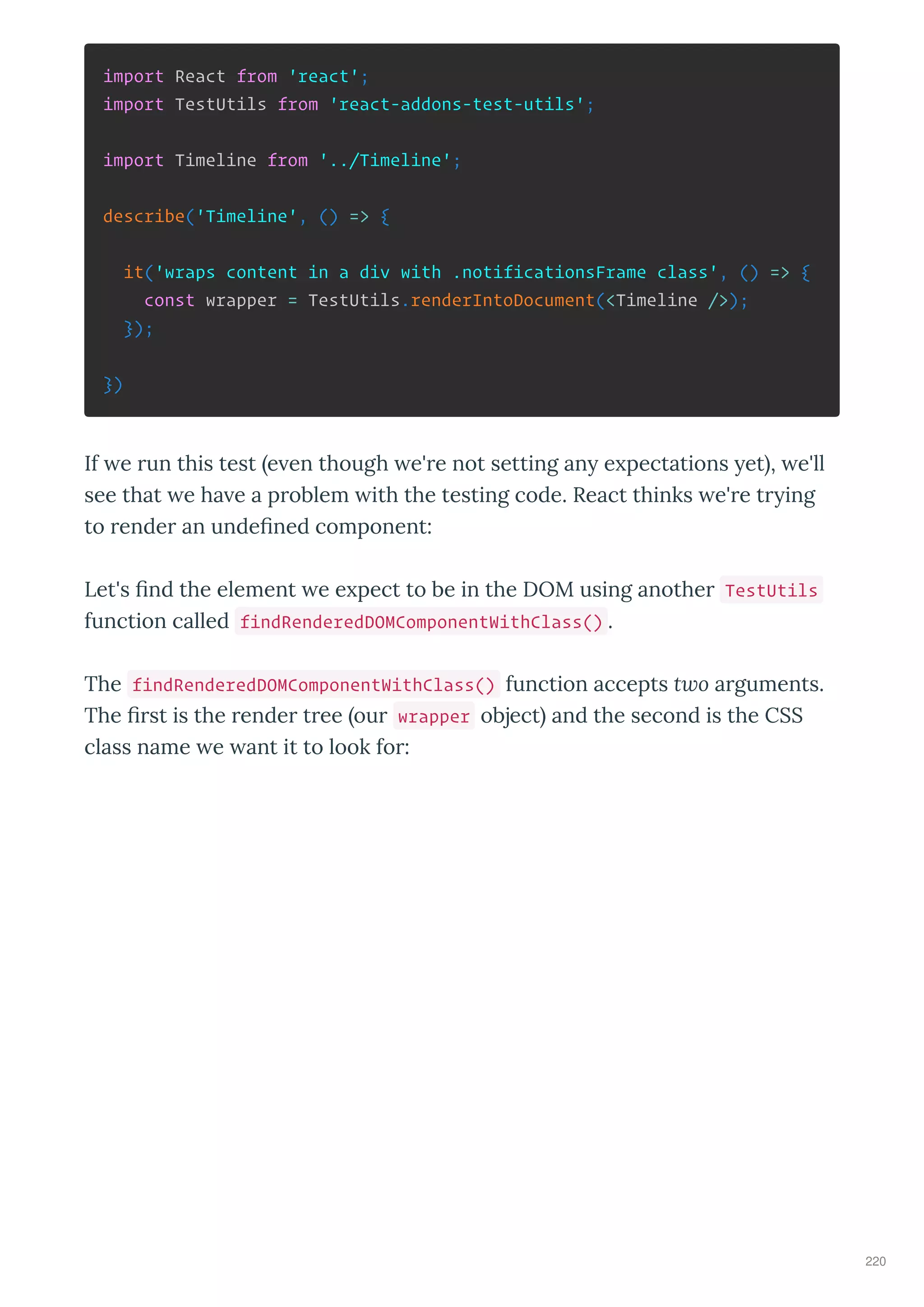import React from 'react';
import TestUtils from 'react-addons-test-utils';
import Timeline from '../Timeline';
describe('Timeline', () => {
it('wraps content in a div with .notificationsFrame class', () => {
const wrapper = TestUtils.renderIntoDocument(<Timeline />);
});
})
If e run this test e en though e're not setting an e pectations et , e'll
see that e ha e a problem ith the testing code. React thinks e're tr ing
to render an undeﬁned component:
Let's ﬁnd the element e e pect to be in the DOM using another TestUtils
function called findRenderedDOMComponentWithClass() .
The findRenderedDOMComponentWithClass() function accepts two arguments.
The ﬁrst is the render tree our wrapper object and the second is the CSS
class name e ant it to look for:
220
 