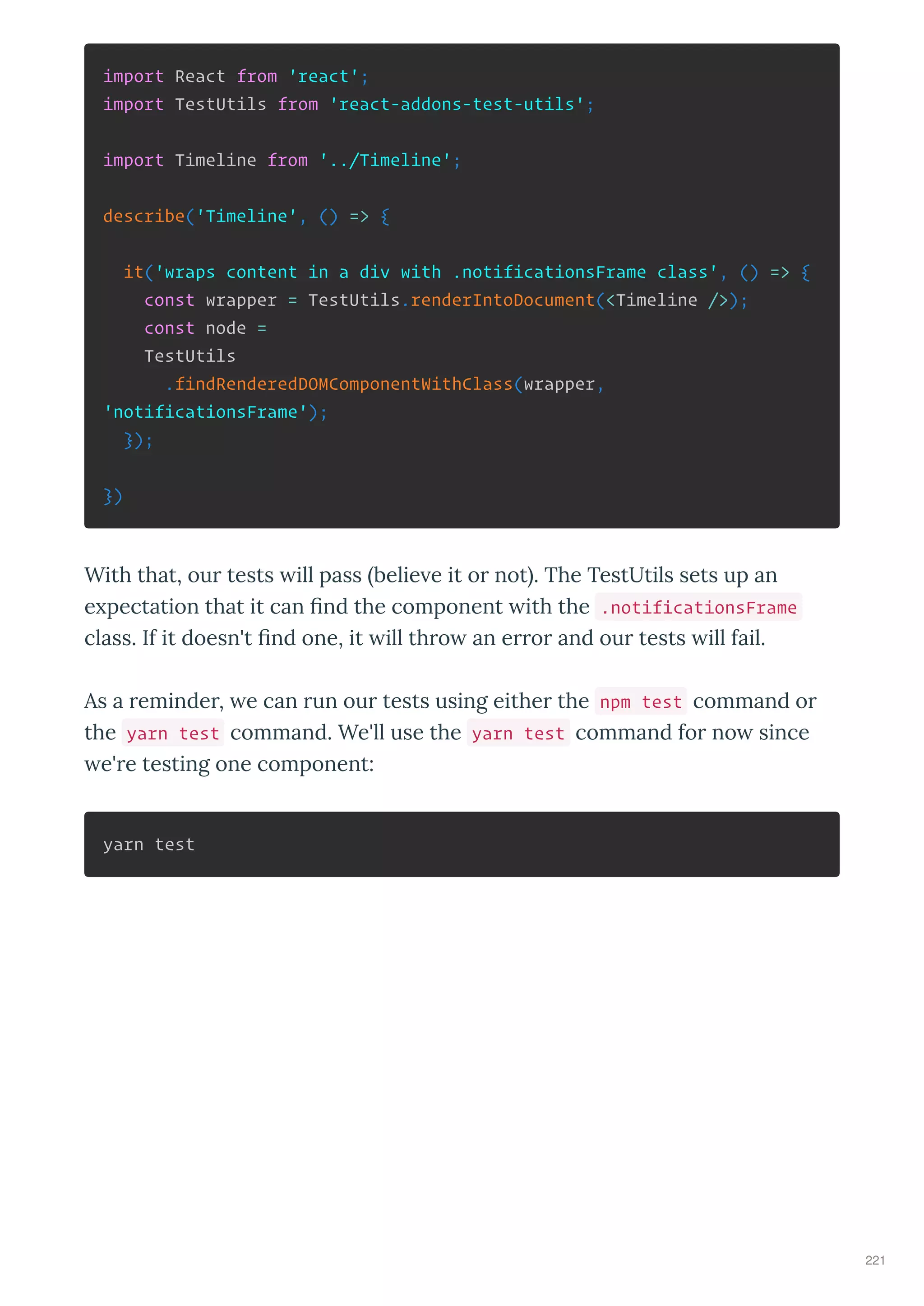 import React from 'react';
import TestUtils from 'react-addons-test-utils';
import Timeline from '../Timeline';
describe('Timeline', () => {
it('wraps content in a div with .notificationsFrame class', () => {
const wrapper = TestUtils.renderIntoDocument(<Timeline />);
const node =
TestUtils
.findRenderedDOMComponentWithClass(wrapper,
'notificationsFrame');
});
})
With that, our tests ill pass belie e it or not . The TestUtils sets up an
e pectation that it can ﬁnd the component ith the .notificationsFrame
class. If it doesn't ﬁnd one, it ill thro an error and our tests ill fail.
As a reminder, e can run our tests using either the npm test command or
the yarn test command. We'll use the yarn test command for no since
e're testing one component:
yarn test
221
 