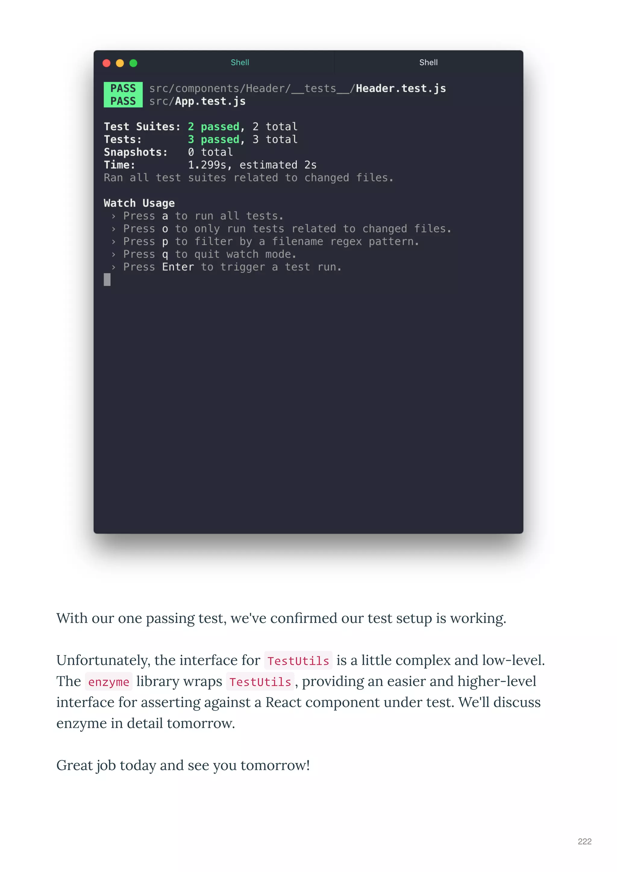 With our one passing test, e' e conﬁrmed our test setup is orking.
Unfortunatel , the interface for TestUtils is a little comple and lo -le el.
The enzyme librar raps TestUtils , pro iding an easier and higher-le el
interface for asserting against a React component under test. We'll discuss
enz me in detail tomorro .
Great job toda and see ou tomorro !
222
 
