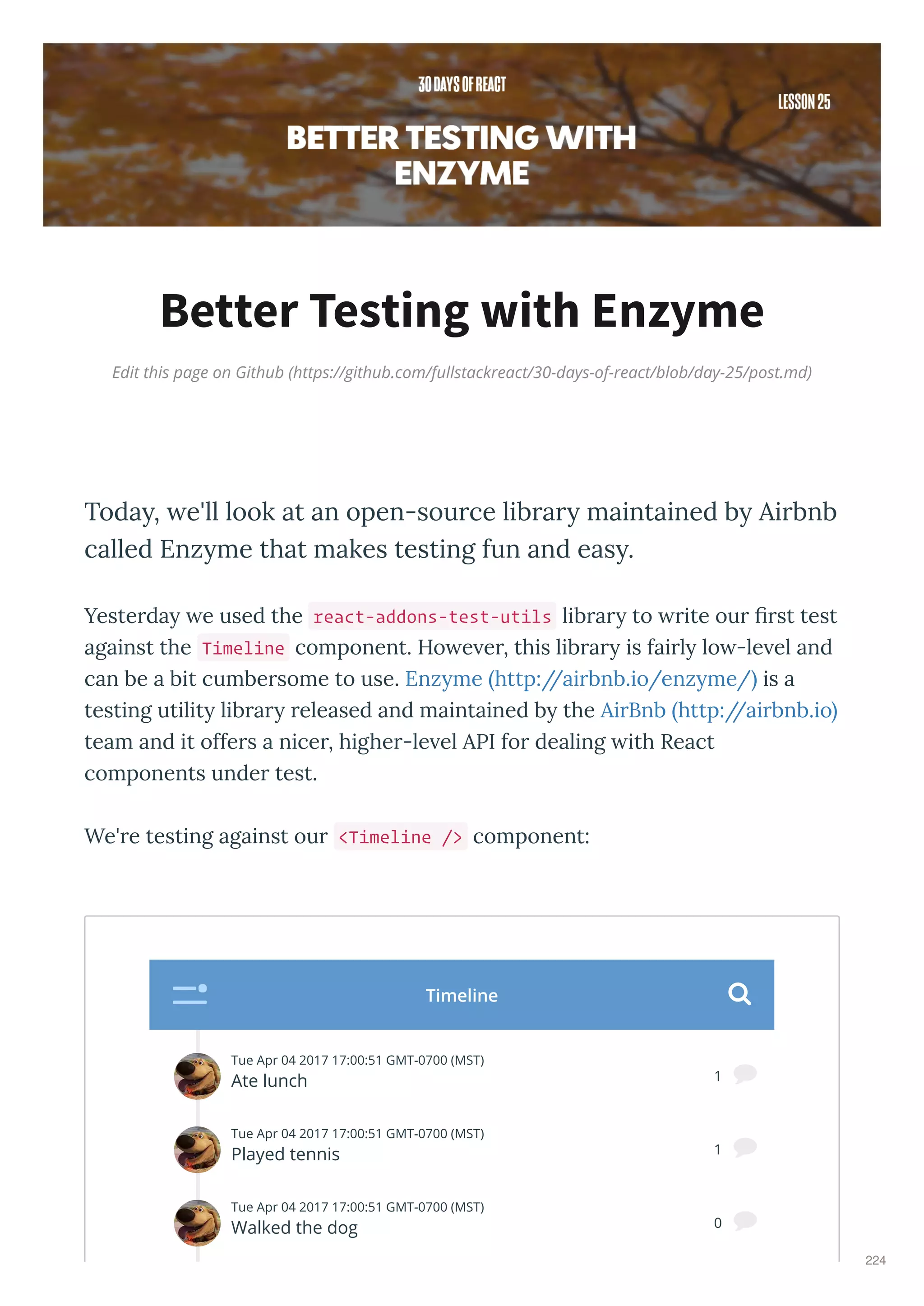 Edit this page on Github (https://github.com/fullstackreact/30-days-of-react/blob/day-25/post.md)
Better Testing with Enzyme
Today, we'll look at an open-source library maintained by Airbnb
called Enzyme that makes testing fun and easy.
Yeste da e used the react-addons-test-utils lib a to ite ou ﬁ st test
against the Timeline component. Ho e e , this lib a is fai l lo -le el and
can be a bit cumbe some to use. Enz me http://ai bnb.io/enz me/ is a
testing utilit lib a eleased and maintained b the Ai Bnb http://ai bnb.io
team and it offe s a nice , highe -le el API fo dealing ith React
components unde test.
We' e testing against ou <Timeline /> component:
Tue Apr 04 2017 17:00:51 GMT-0700 (MST)
Ate lunch
Nate
1 
Tue Apr 04 2017 17:00:51 GMT-0700 (MST)
Played tennis
Ari
1 
Tue Apr 04 2017 17:00:51 GMT-0700 (MST)
Walked the dog 0 
Tue Apr 04 2017 17:00:51 GMT-0700 (MST)
Timeline 
224
 