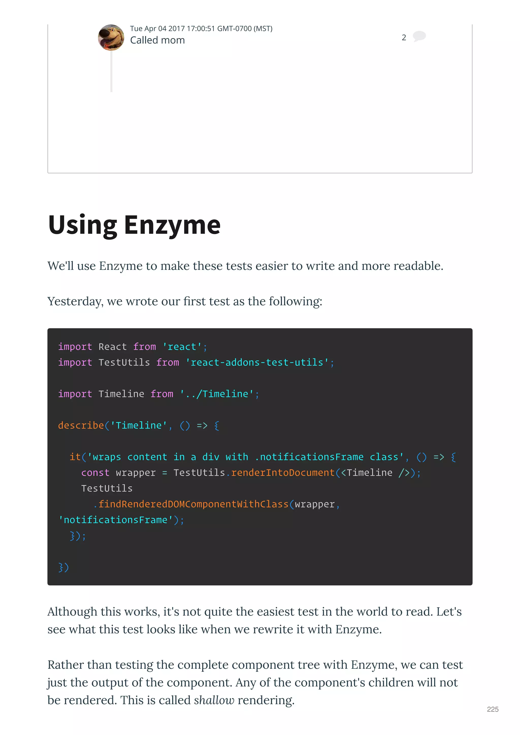 We'll use Enz me to make these tests easie to ite and mo e eadable.
Yeste da , e ote ou ﬁ st test as the follo ing:
import React from 'react';
import TestUtils from 'react-addons-test-utils';
import Timeline from '../Timeline';
describe('Timeline', () => {
it('wraps content in a div with .notificationsFrame class', () => {
const wrapper = TestUtils.renderIntoDocument(<Timeline />);
TestUtils
.findRenderedDOMComponentWithClass(wrapper,
'notificationsFrame');
});
})
Although this o ks, it's not uite the easiest test in the o ld to ead. Let's
see hat this test looks like hen e e ite it ith Enz me.
Rathe than testing the complete component t ee ith Enz me, e can test
just the output of the component. An of the component's child en ill not
be ende ed. This is called shallow ende ing.
Using Enzyme
Nate
Tue Apr 04 2017 17:00:51 GMT-0700 (MST)
Called mom 2 
225
 