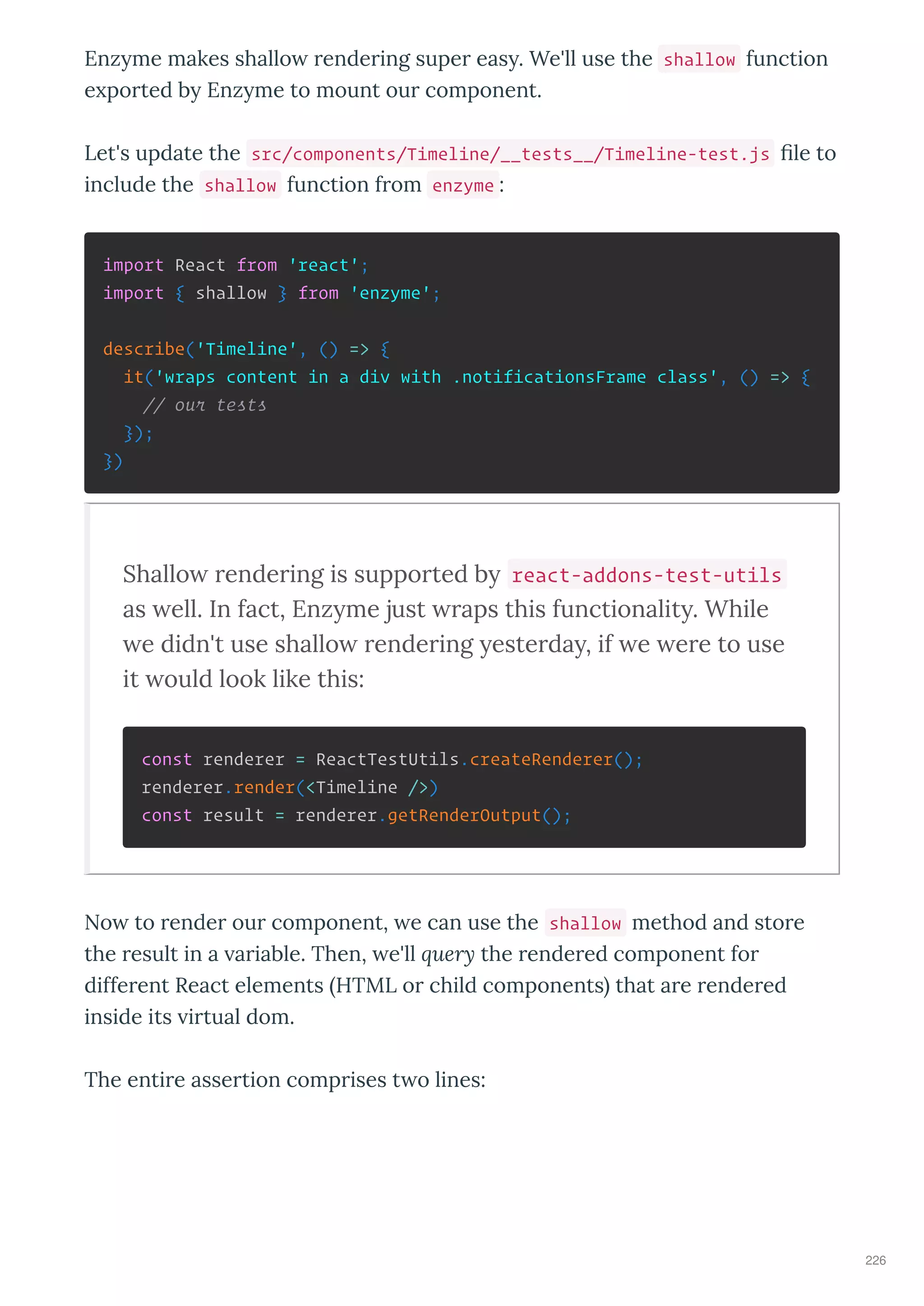 Enz me makes shallo ende ing supe eas . We'll use the shallow function
e po ted b Enz me to mount ou component.
Let's update the src/components/Timeline/__tests__/Timeline-test.js ﬁle to
include the shallow function f om enzyme :
import React from 'react';
import { shallow } from 'enzyme';
describe('Timeline', () => {
it('wraps content in a div with .notificationsFrame class', () => {
// our tests
});
})
Shallo rendering is supported by react-addons-test-utils
as ell. In fact, Enzyme just raps this functionality. While
e didn't use shallo rendering yesterday, if e ere to use
it ould look like this:
const renderer = ReactTestUtils.createRenderer();
renderer.render(<Timeline />)
const result = renderer.getRenderOutput();
No to ende ou component, e can use the shallow method and sto e
the esult in a a iable. Then, e'll ue y the ende ed component fo
diffe ent React elements HTML o child components that a e ende ed
inside its i tual dom.
The enti e asse tion comp ises t o lines:
226
 