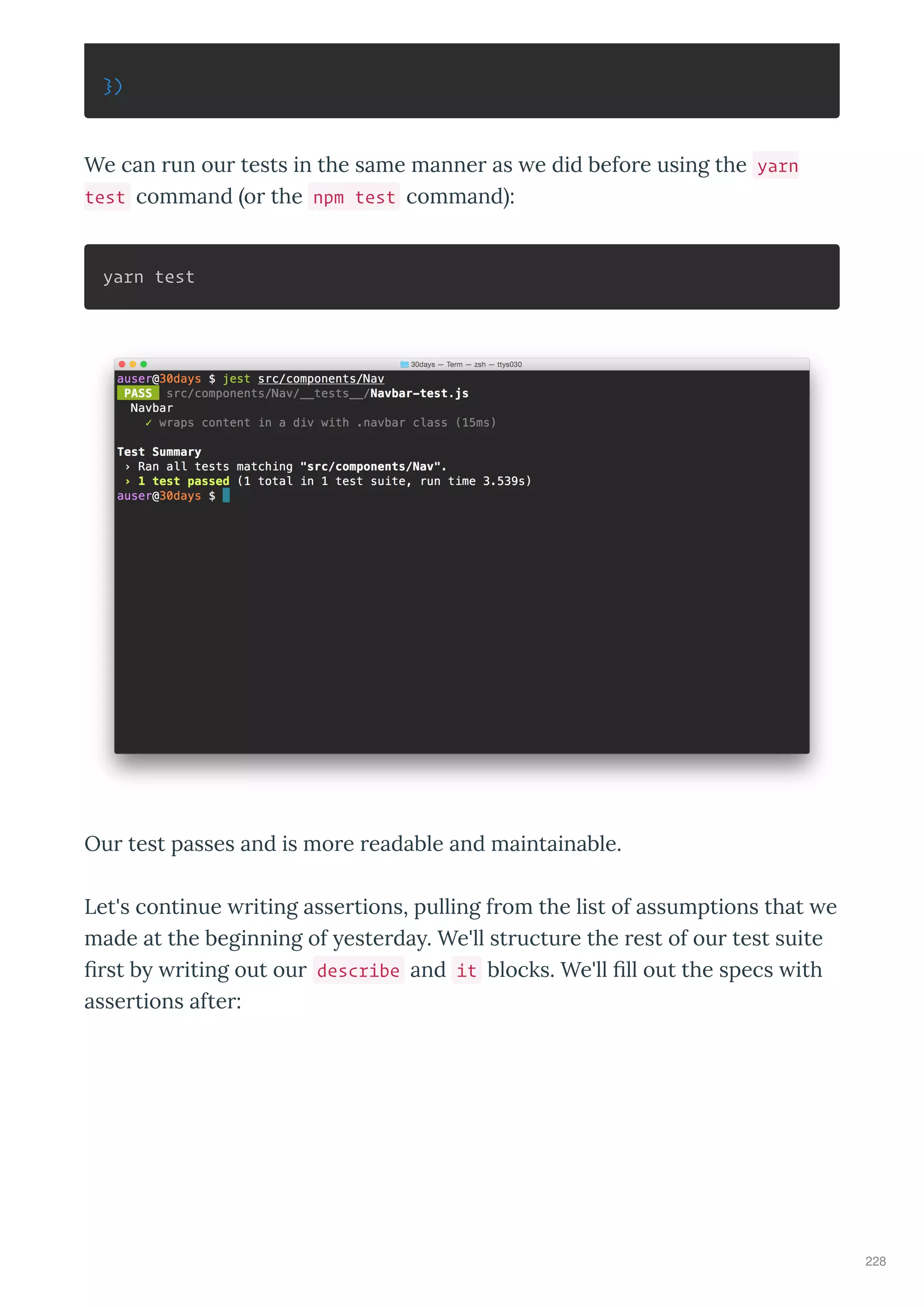 })
We can un ou tests in the same manne as e did befo e using the yarn
test command o the npm test command :
yarn test
Ou test passes and is mo e eadable and maintainable.
Let's continue iting asse tions, pulling f om the list of assumptions that e
made at the beginning of este da . We'll st uctu e the est of ou test suite
ﬁ st b iting out ou describe and it blocks. We'll ﬁll out the specs ith
asse tions afte :
228
 