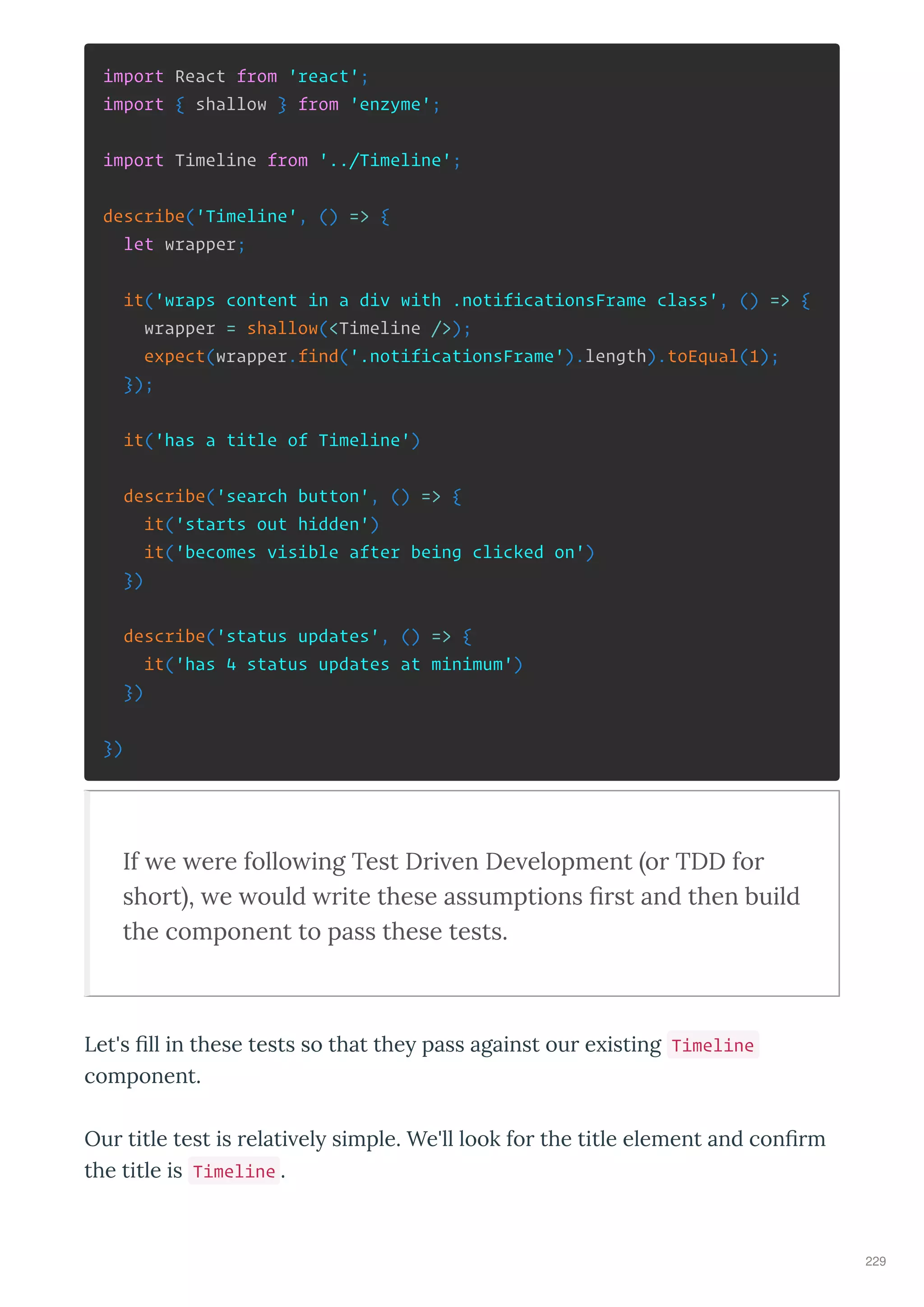 import React from 'react';
import { shallow } from 'enzyme';
import Timeline from '../Timeline';
describe('Timeline', () => {
let wrapper;
it('wraps content in a div with .notificationsFrame class', () => {
wrapper = shallow(<Timeline />);
expect(wrapper.find('.notificationsFrame').length).toEqual(1);
});
it('has a title of Timeline')
describe('search button', () => {
it('starts out hidden')
it('becomes visible after being clicked on')
})
describe('status updates', () => {
it('has 4 status updates at minimum')
})
})
If e ere follo ing Test Dri en De elopment or TDD for
short , e ould rite these assumptions ﬁrst and then build
the component to pass these tests.
Let's ﬁll in these tests so that the pass against ou e isting Timeline
component.
Ou title test is elati el simple. We'll look fo the title element and conﬁ m
the title is Timeline .
229
 