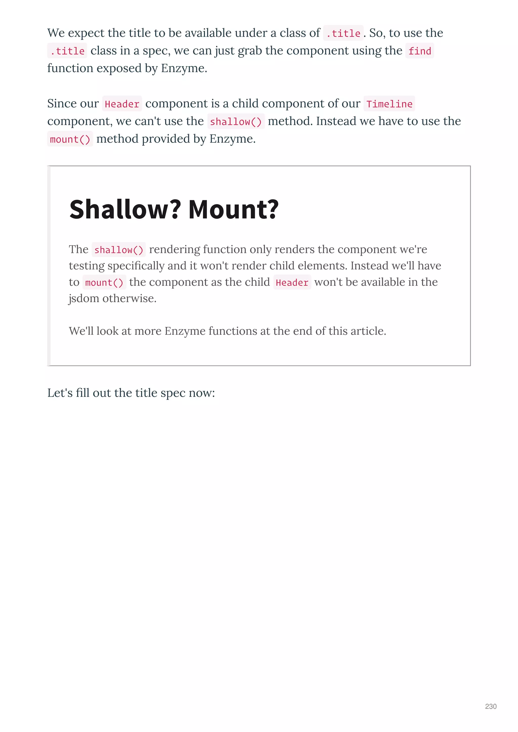 We e pect the title to be a ailable unde a class of .title . So, to use the
.title class in a spec, e can just g ab the component using the find
function e posed b Enz me.
Since ou Header component is a child component of ou Timeline
component, e can't use the shallow() method. Instead e ha e to use the
mount() method p o ided b Enz me.
The shallow() rendering function only renders the component e're
testing speciﬁcally and it on't render child elements. Instead e'll ha e
to mount() the component as the child Header on't be a ailable in the
jsdom other ise.
We'll look at more Enzyme functions at the end of this article.
Let's ﬁll out the title spec no :
Shallow? Mount?
230
 