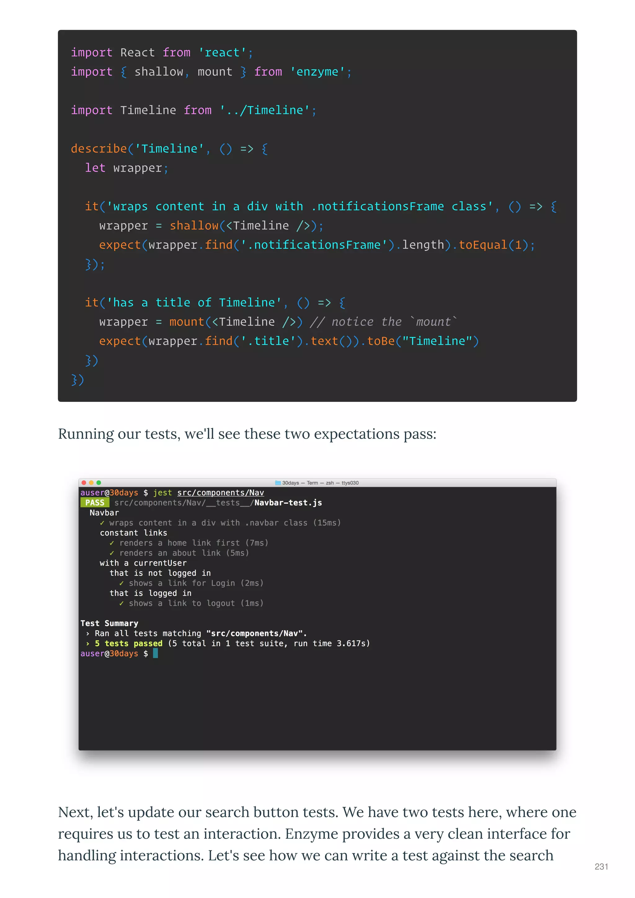 import React from 'react';
import { shallow, mount } from 'enzyme';
import Timeline from '../Timeline';
describe('Timeline', () => {
let wrapper;
it('wraps content in a div with .notificationsFrame class', () => {
wrapper = shallow(<Timeline />);
expect(wrapper.find('.notificationsFrame').length).toEqual(1);
});
it('has a title of Timeline', () => {
wrapper = mount(<Timeline />) // notice the `mount`
expect(wrapper.find('.title').text()).toBe("Timeline")
})
})
Running ou tests, e'll see these t o e pectations pass:
Ne t, let's update ou sea ch button tests. We ha e t o tests he e, he e one
e ui es us to test an inte action. Enz me p o ides a e clean inte face fo
handling inte actions. Let's see ho e can ite a test against the sea ch
231
 