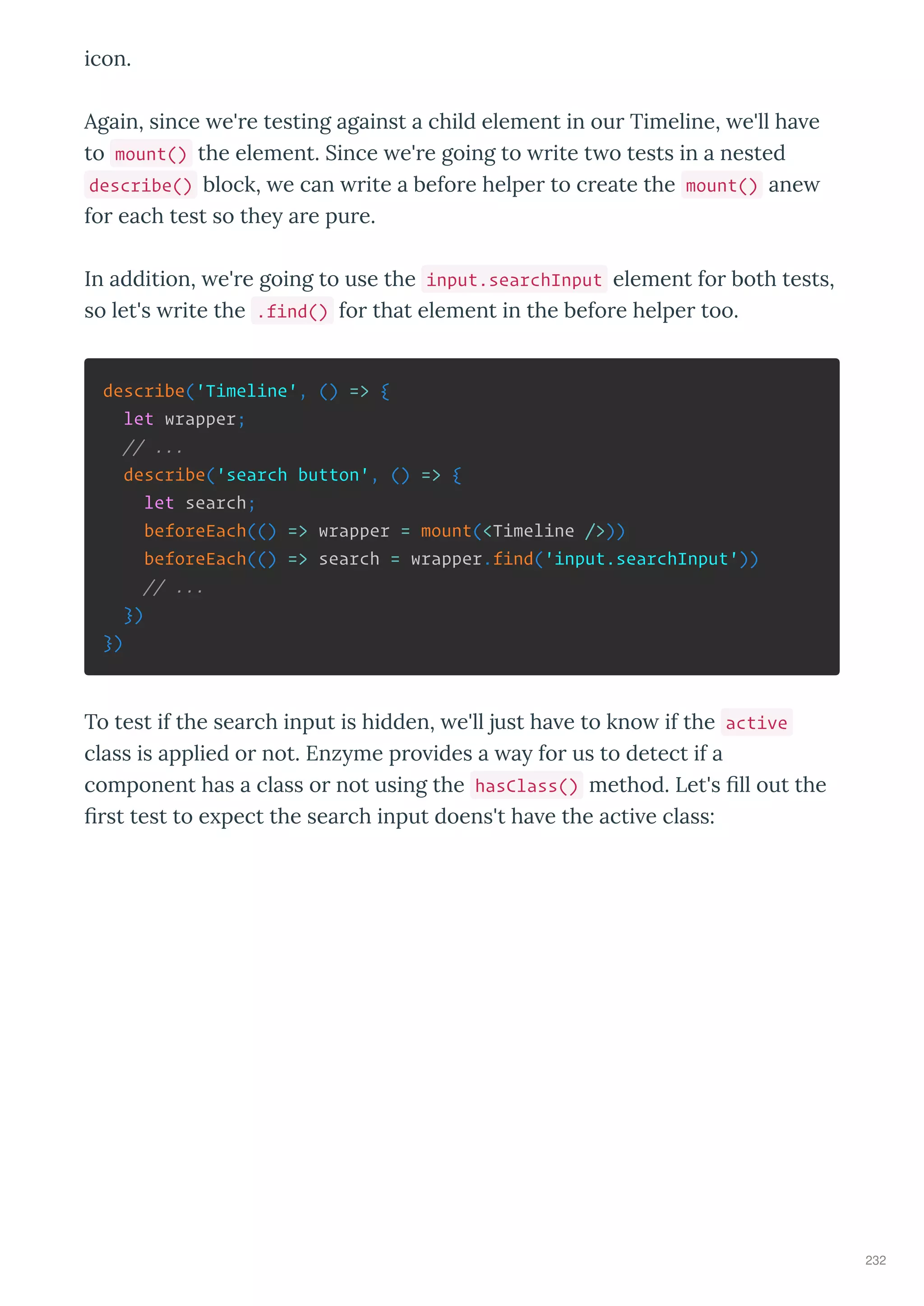 icon.
Again, since e' e testing against a child element in ou Timeline, e'll ha e
to mount() the element. Since e' e going to ite t o tests in a nested
describe() block, e can ite a befo e helpe to c eate the mount() ane
fo each test so the a e pu e.
In addition, e' e going to use the input.searchInput element fo both tests,
so let's ite the .find() fo that element in the befo e helpe too.
describe('Timeline', () => {
let wrapper;
// ...
describe('search button', () => {
let search;
beforeEach(() => wrapper = mount(<Timeline />))
beforeEach(() => search = wrapper.find('input.searchInput'))
// ...
})
})
To test if the sea ch input is hidden, e'll just ha e to kno if the active
class is applied o not. Enz me p o ides a a fo us to detect if a
component has a class o not using the hasClass() method. Let's ﬁll out the
ﬁ st test to e pect the sea ch input doens't ha e the acti e class:
232
 