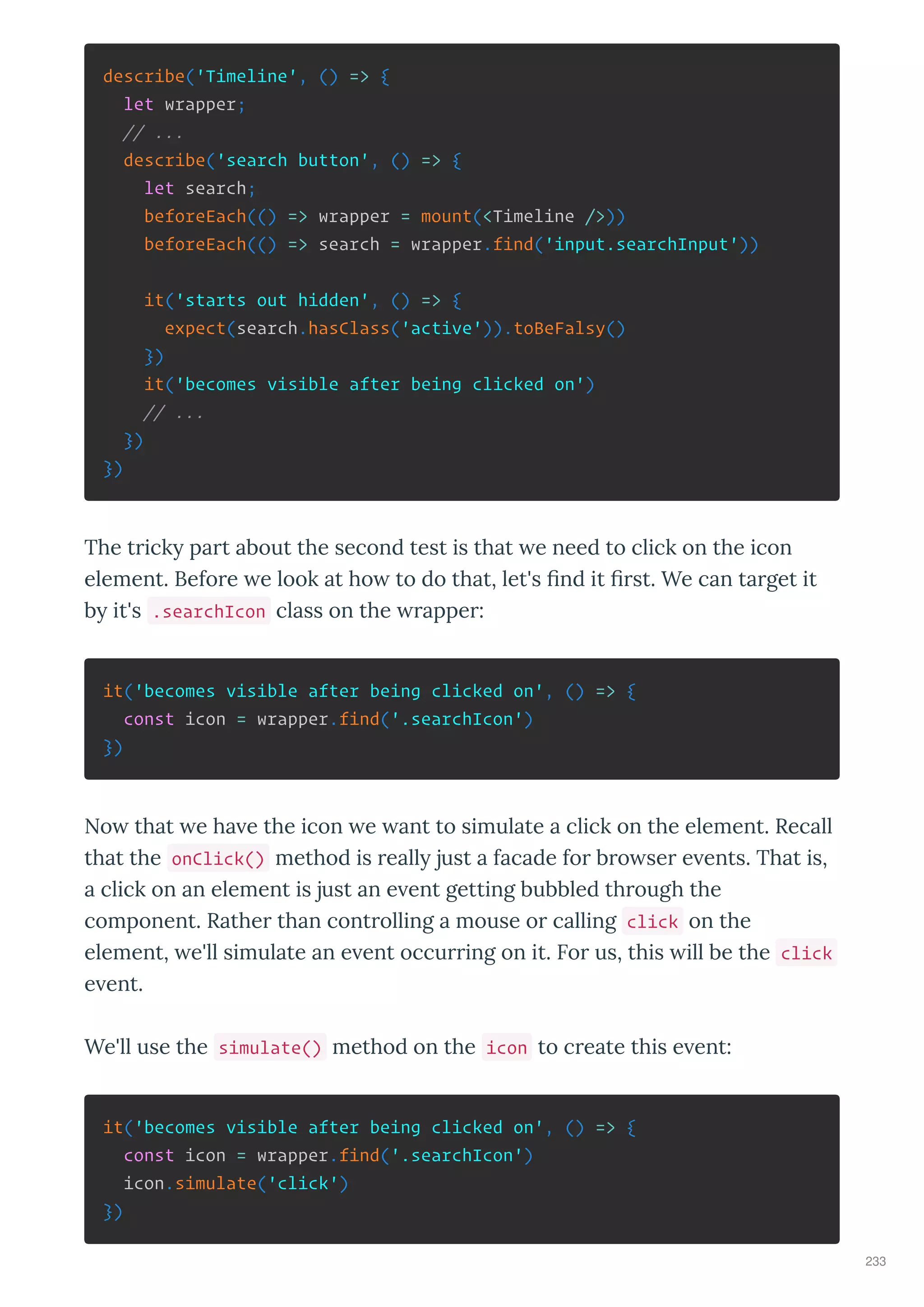 describe('Timeline', () => {
let wrapper;
// ...
describe('search button', () => {
let search;
beforeEach(() => wrapper = mount(<Timeline />))
beforeEach(() => search = wrapper.find('input.searchInput'))
it('starts out hidden', () => {
expect(search.hasClass('active')).toBeFalsy()
})
it('becomes visible after being clicked on')
// ...
})
})
The t ick pa t about the second test is that e need to click on the icon
element. Befo e e look at ho to do that, let's ﬁnd it ﬁ st. We can ta get it
b it's .searchIcon class on the appe :
it('becomes visible after being clicked on', () => {
const icon = wrapper.find('.searchIcon')
})
No that e ha e the icon e ant to simulate a click on the element. Recall
that the onClick() method is eall just a facade fo b o se e ents. That is,
a click on an element is just an e ent getting bubbled th ough the
component. Rathe than cont olling a mouse o calling click on the
element, e'll simulate an e ent occu ing on it. Fo us, this ill be the click
e ent.
We'll use the simulate() method on the icon to c eate this e ent:
it('becomes visible after being clicked on', () => {
const icon = wrapper.find('.searchIcon')
icon.simulate('click')
})
233
 