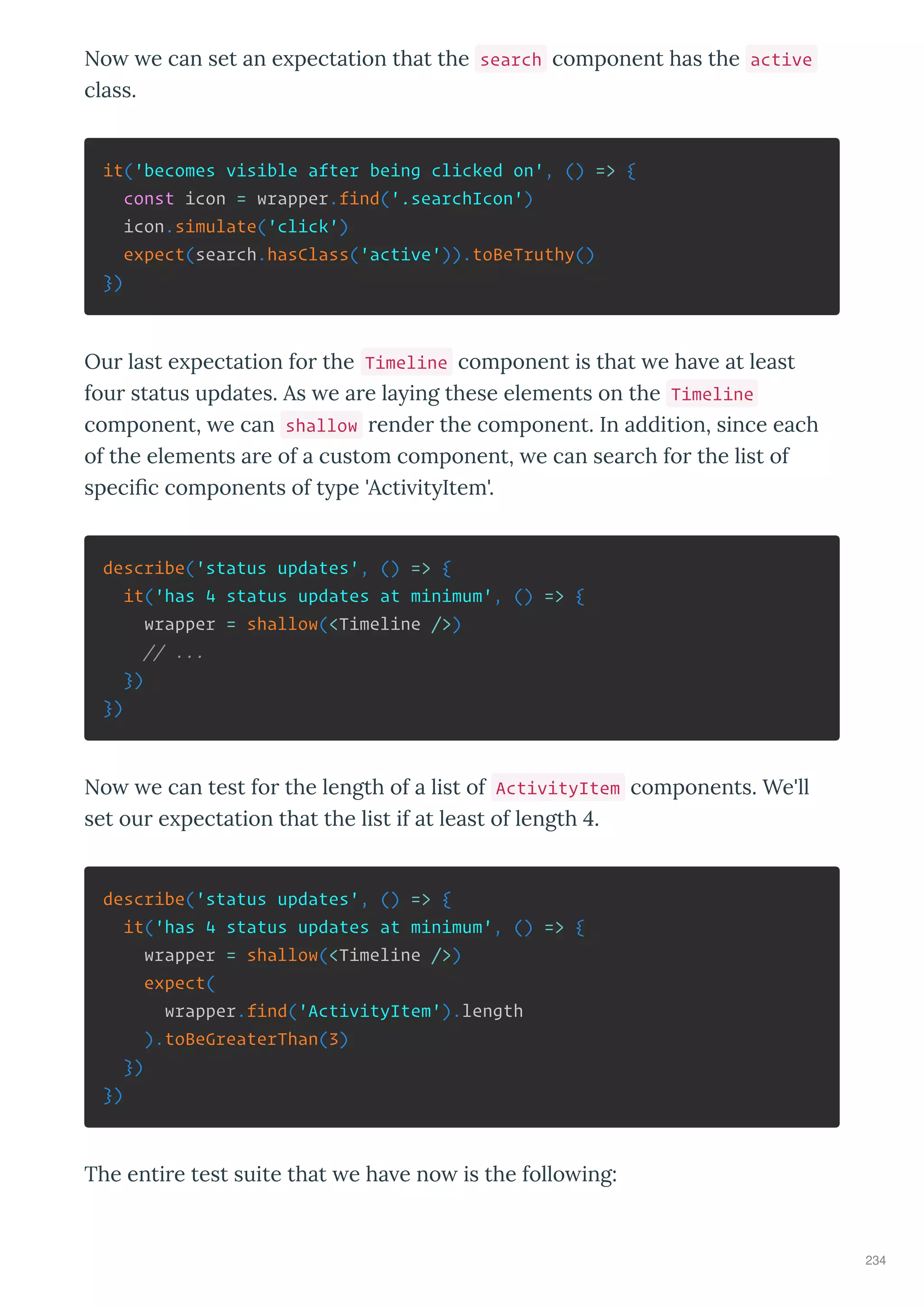 No e can set an e pectation that the search component has the active
class.
it('becomes visible after being clicked on', () => {
const icon = wrapper.find('.searchIcon')
icon.simulate('click')
expect(search.hasClass('active')).toBeTruthy()
})
Ou last e pectation fo the Timeline component is that e ha e at least
fou status updates. As e a e la ing these elements on the Timeline
component, e can shallow ende the component. In addition, since each
of the elements a e of a custom component, e can sea ch fo the list of
speciﬁc components of t pe 'Acti it Item'.
describe('status updates', () => {
it('has 4 status updates at minimum', () => {
wrapper = shallow(<Timeline />)
// ...
})
})
No e can test fo the length of a list of ActivityItem components. We'll
set ou e pectation that the list if at least of length 4.
describe('status updates', () => {
it('has 4 status updates at minimum', () => {
wrapper = shallow(<Timeline />)
expect(
wrapper.find('ActivityItem').length
).toBeGreaterThan(3)
})
})
The enti e test suite that e ha e no is the follo ing:
234
 