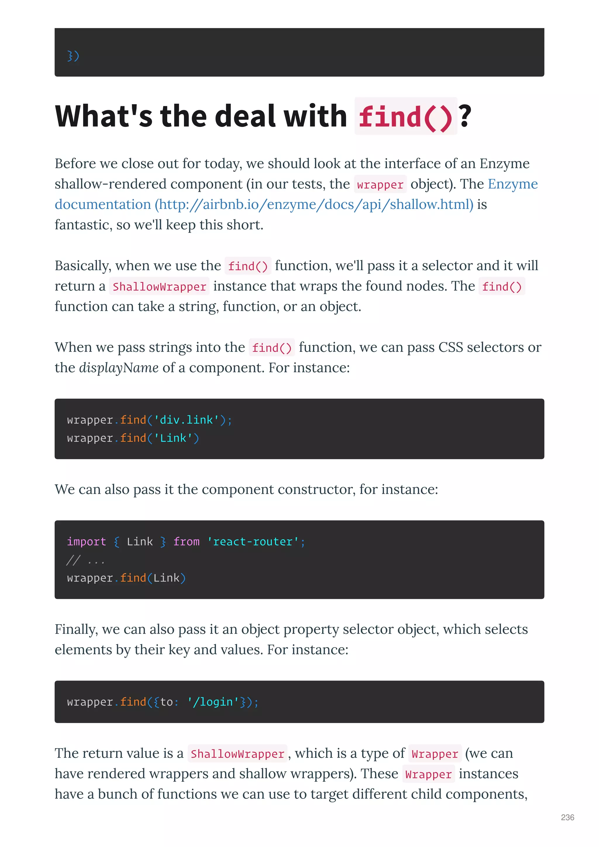 })
Befo e e close out fo toda , e should look at the inte face of an Enz me
shallo - ende ed component in ou tests, the wrapper object . The Enz me
documentation http://ai bnb.io/enz me/docs/api/shallo .html is
fantastic, so e'll keep this sho t.
Basicall , hen e use the find() function, e'll pass it a selecto and it ill
etu n a ShallowWrapper instance that aps the found nodes. The find()
function can take a st ing, function, o an object.
When e pass st ings into the find() function, e can pass CSS selecto s o
the displayName of a component. Fo instance:
wrapper.find('div.link');
wrapper.find('Link')
We can also pass it the component const ucto , fo instance:
import { Link } from 'react-router';
// ...
wrapper.find(Link)
Finall , e can also pass it an object p ope t selecto object, hich selects
elements b thei ke and alues. Fo instance:
wrapper.find({to: '/login'});
The etu n alue is a ShallowWrapper , hich is a t pe of Wrapper e can
ha e ende ed appe s and shallo appe s . These Wrapper instances
ha e a bunch of functions e can use to ta get diffe ent child components,
What's the deal with find()?
236
 