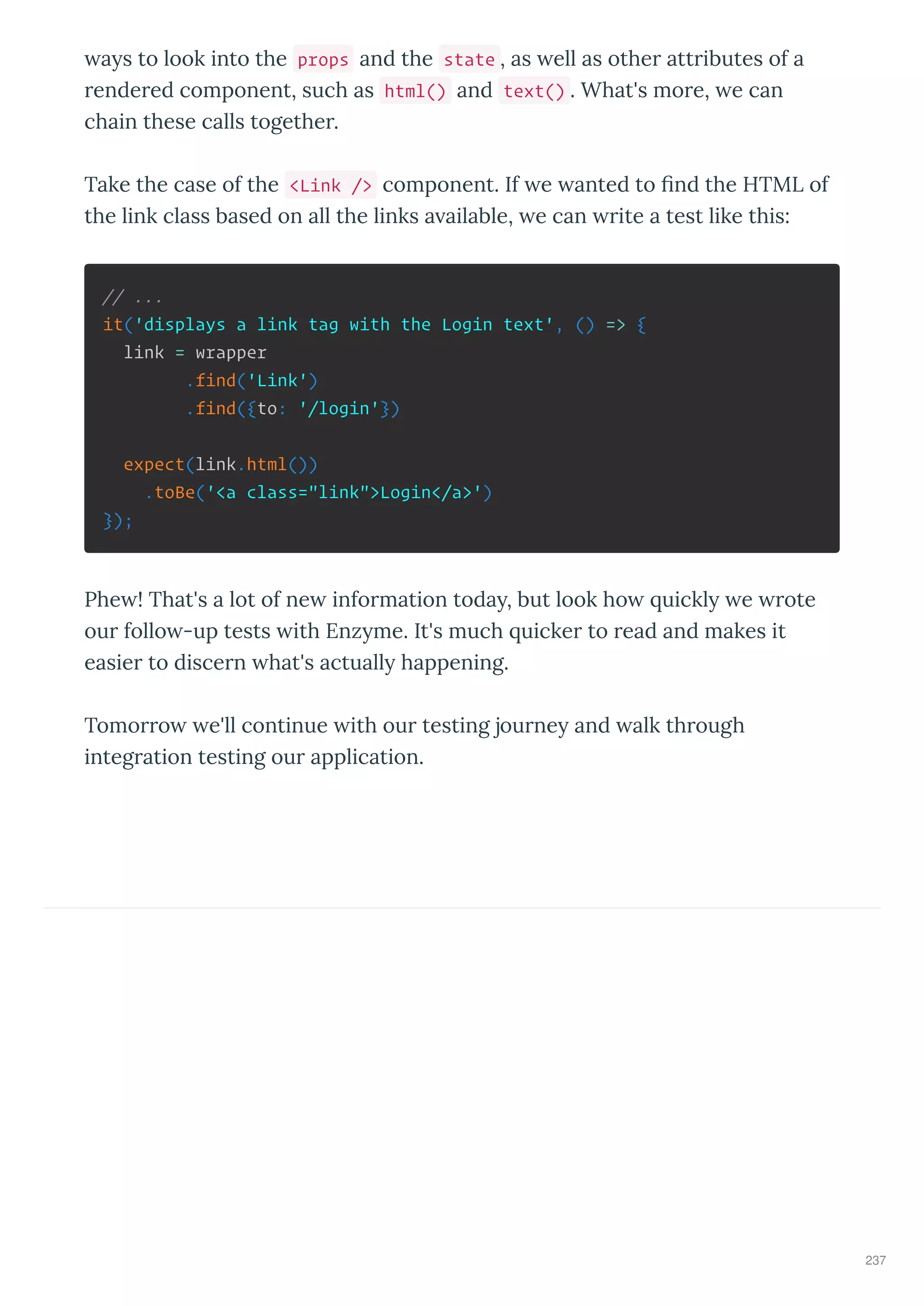 a s to look into the props and the state , as ell as othe att ibutes of a
ende ed component, such as html() and text() . What's mo e, e can
chain these calls togethe .
Take the case of the <Link /> component. If e anted to ﬁnd the HTML of
the link class based on all the links a ailable, e can ite a test like this:
// ...
it('displays a link tag with the Login text', () => {
link = wrapper
.find('Link')
.find({to: '/login'})
expect(link.html())
.toBe('<a class="link">Login</a>')
});
Phe ! That's a lot of ne info mation toda , but look ho uickl e ote
ou follo -up tests ith Enz me. It's much uicke to ead and makes it
easie to disce n hat's actuall happening.
Tomo o e'll continue ith ou testing jou ne and alk th ough
integ ation testing ou application.
237
 
