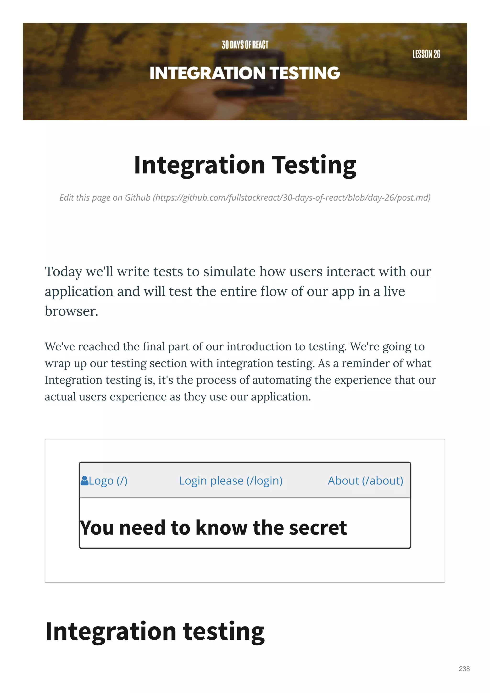 Edit this page on Github (https://github.com/fullstackreact/30-days-of-react/blob/day-26/post.md)
Integration Testing
Today e'll rite tests to simulate ho users interact ith our
application and ill test the entire ﬂo of our app in a li e
bro ser.
We' e eached the nal pa t of ou int oduction to testing. We' e going to
ap up ou testing section ith integ ation testing. As a eminde of hat
Integ ation testing is, it's the p ocess of automating the e pe ience that ou
actual use s e pe ience as the use ou application.
Logo (/) Login please (/login) About (/about)
You need to know the secret
Integration testing
238
 