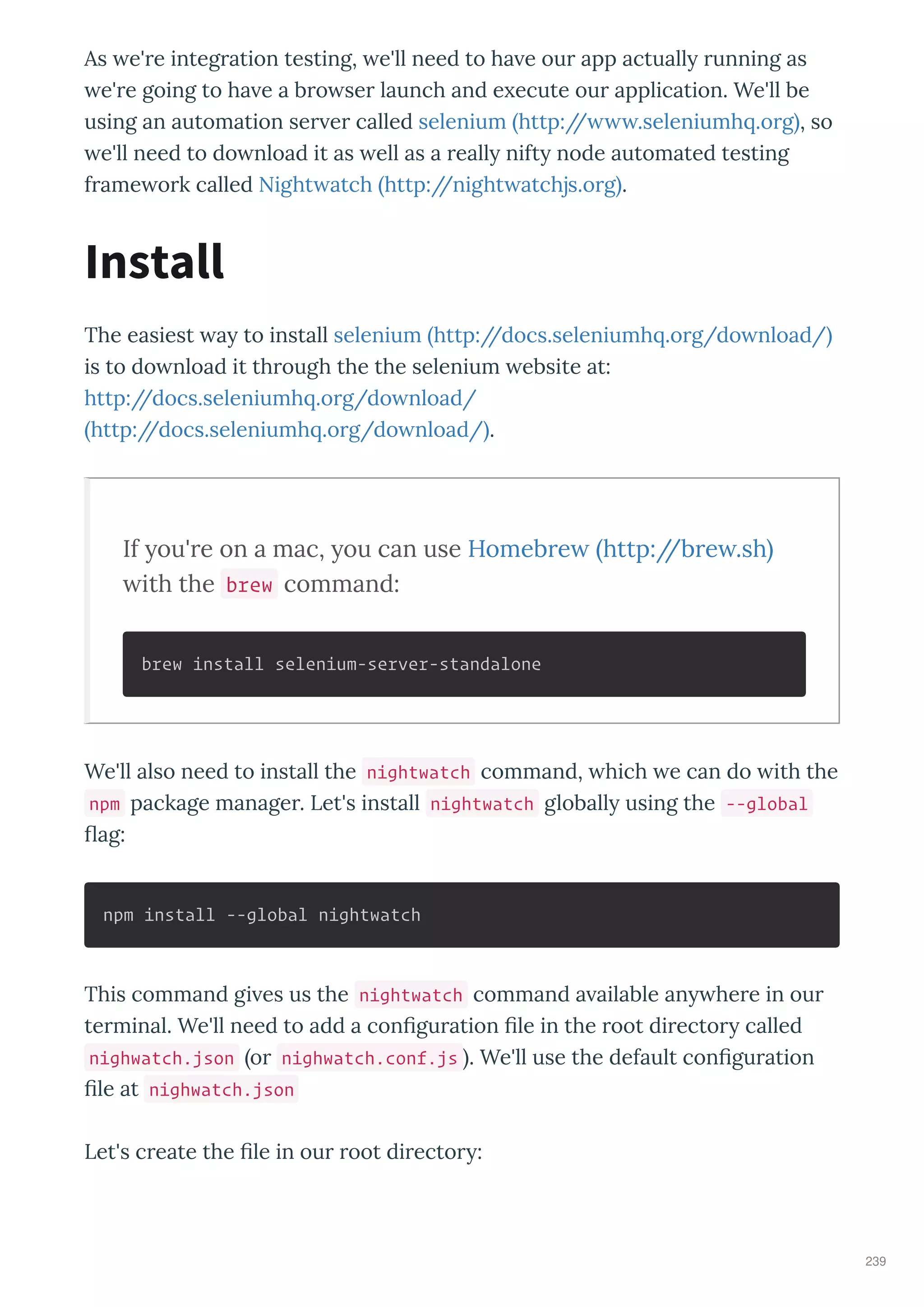 As e' e integ ation testing, e'll need to ha e ou app actuall unning as
e' e going to ha e a b o se launch and e ecute ou application. We'll be
using an automation se e called selenium http:// .seleniumh .o g , so
e'll need to do nload it as ell as a eall nift node automated testing
f ame o k called Night atch http://night atchjs.o g .
The easiest a to install selenium http://docs.seleniumh .o g/do nload/
is to do nload it th ough the the selenium ebsite at:
http://docs.seleniumh .o g/do nload/
http://docs.seleniumh .o g/do nload/ .
If you're on a mac, you can use Homebrew http://brew.sh
with the brew command:
brew install selenium-server-standalone
We'll also need to install the nightwatch command, hich e can do ith the
npm package manage . Let's install nightwatch globall using the --global
ag:
npm install --global nightwatch
This command gi es us the nightwatch command a ailable an he e in ou
te minal. We'll need to add a con gu ation le in the oot di ecto called
nighwatch.json o nighwatch.conf.js . We'll use the default con gu ation
le at nighwatch.json
Let's c eate the le in ou oot di ecto :
Install
239
 