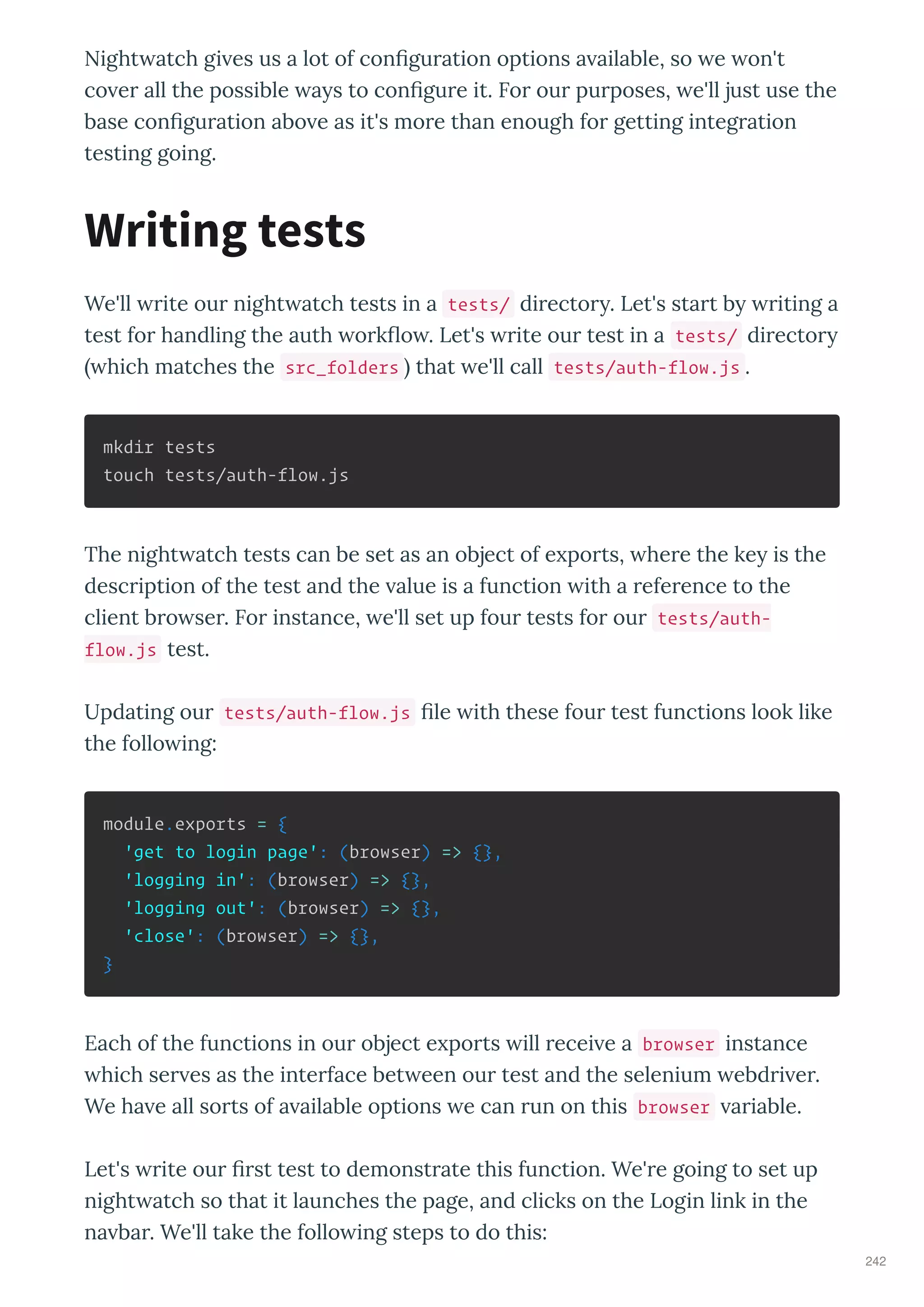 Night atch gi es us a lot of con gu ation options a ailable, so e on't
co e all the possible a s to con gu e it. Fo ou pu poses, e'll just use the
base con gu ation abo e as it's mo e than enough fo getting integ ation
testing going.
We'll ite ou night atch tests in a tests/ di ecto . Let's sta t b iting a
test fo handling the auth o k o . Let's ite ou test in a tests/ di ecto
hich matches the src_folders that e'll call tests/auth-flow.js .
mkdir tests
touch tests/auth-flow.js
The night atch tests can be set as an object of e po ts, he e the ke is the
desc iption of the test and the alue is a function ith a efe ence to the
client b o se . Fo instance, e'll set up fou tests fo ou tests/auth-
flow.js test.
Updating ou tests/auth-flow.js le ith these fou test functions look like
the follo ing:
module.exports = {
'get to login page': (browser) => {},
'logging in': (browser) => {},
'logging out': (browser) => {},
'close': (browser) => {},
}
Each of the functions in ou object e po ts ill ecei e a browser instance
hich se es as the inte face bet een ou test and the selenium ebd i e .
We ha e all so ts of a ailable options e can un on this browser a iable.
Let's ite ou st test to demonst ate this function. We' e going to set up
night atch so that it launches the page, and clicks on the Login link in the
na ba . We'll take the follo ing steps to do this:
Writing tests
242
 