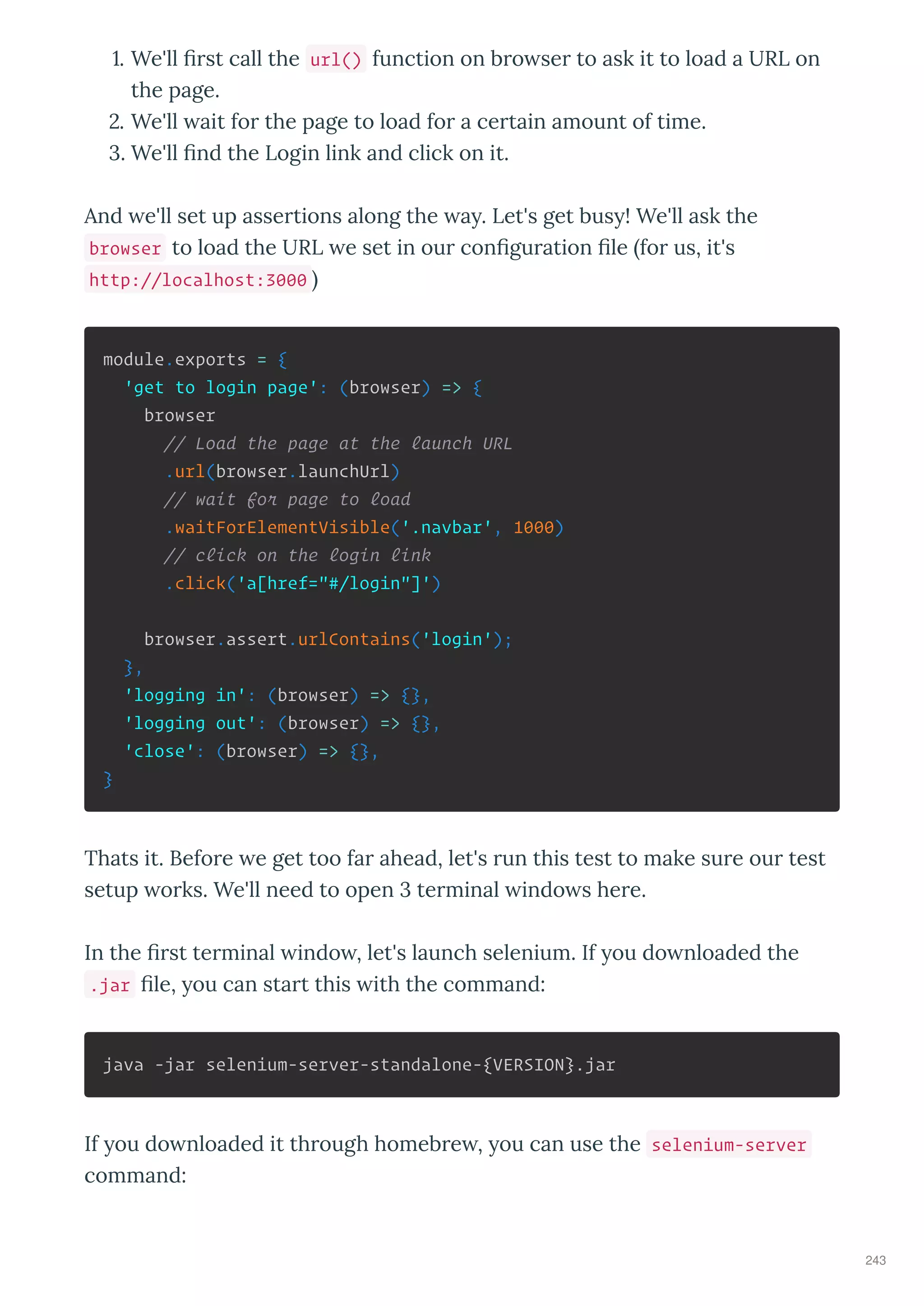. We'll st call the url() function on b o se to ask it to load a URL on
the page.
. We'll ait fo the page to load fo a ce tain amount of time.
. We'll nd the Login link and click on it.
And e'll set up asse tions along the a . Let's get bus ! We'll ask the
browser to load the URL e set in ou con gu ation le fo us, it's
http://localhost:3000
module.exports = {
'get to login page': (browser) => {
browser
// Load the page at the launch URL
.url(browser.launchUrl)
// wait for page to load
.waitForElementVisible('.navbar', 1000)
// click on the login link
.click('a[href="#/login"]')
browser.assert.urlContains('login');
},
'logging in': (browser) => {},
'logging out': (browser) => {},
'close': (browser) => {},
}
Thats it. Befo e e get too fa ahead, let's un this test to make su e ou test
setup o ks. We'll need to open te minal indo s he e.
In the st te minal indo , let's launch selenium. If ou do nloaded the
.jar le, ou can sta t this ith the command:
java -jar selenium-server-standalone-{VERSION}.jar
If ou do nloaded it th ough homeb e , ou can use the selenium-server
command:
243
 
