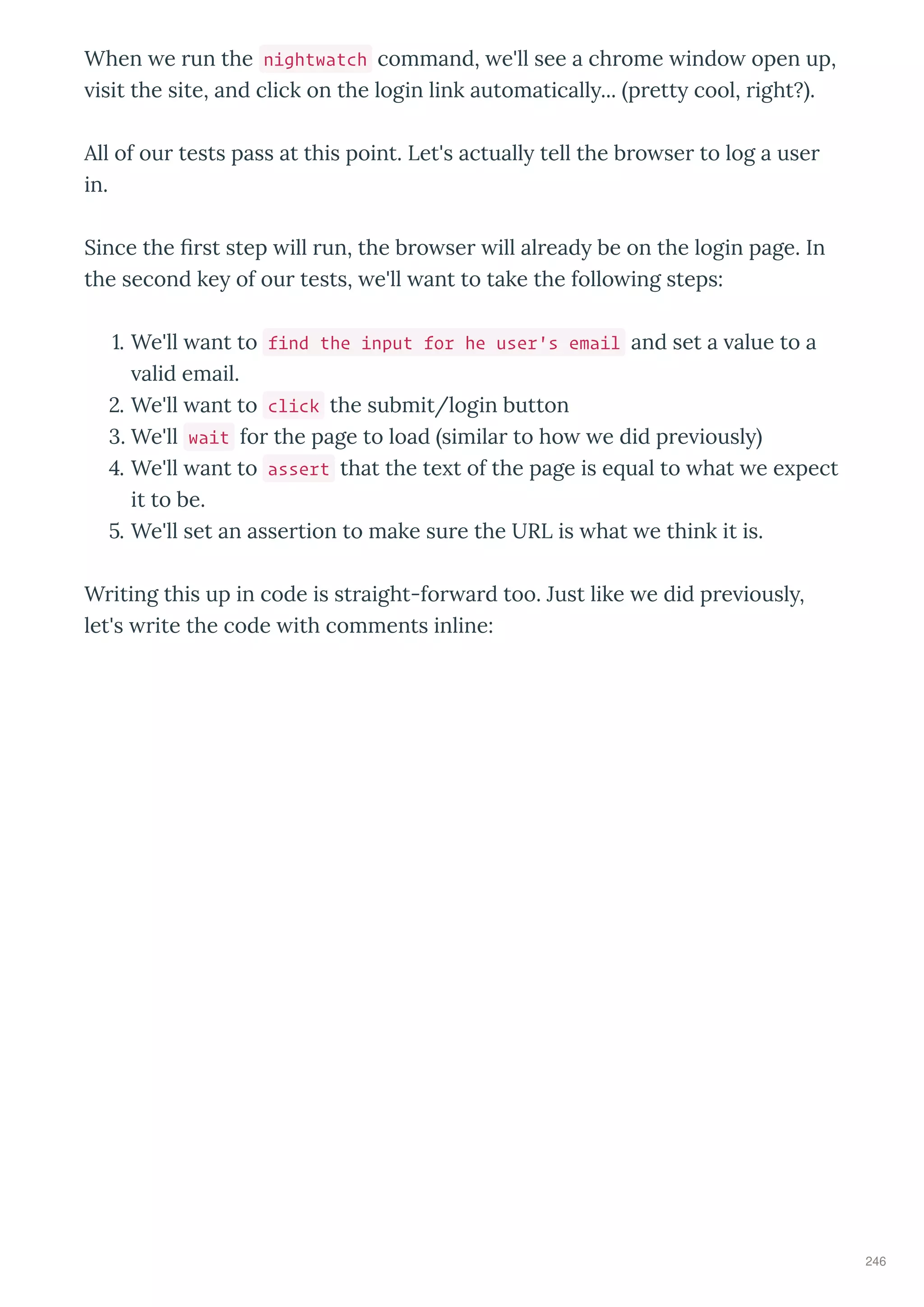 When e un the nightwatch command, e'll see a ch ome indo open up,
isit the site, and click on the login link automaticall ... p ett cool, ight? .
All of ou tests pass at this point. Let's actuall tell the b o se to log a use
in.
Since the st step ill un, the b o se ill al ead be on the login page. In
the second ke of ou tests, e'll ant to take the follo ing steps:
. We'll ant to find the input for he user's email and set a alue to a
alid email.
. We'll ant to click the submit/login button
. We'll wait fo the page to load simila to ho e did p e iousl
. We'll ant to assert that the te t of the page is e ual to hat e e pect
it to be.
. We'll set an asse tion to make su e the URL is hat e think it is.
W iting this up in code is st aight-fo a d too. Just like e did p e iousl ,
let's ite the code ith comments inline:
246
 
