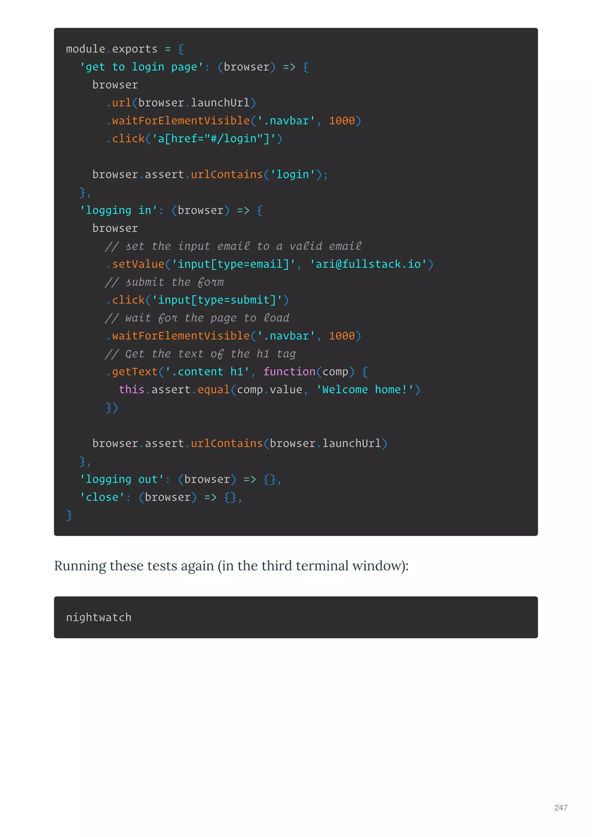 module.exports = {
'get to login page': (browser) => {
browser
.url(browser.launchUrl)
.waitForElementVisible('.navbar', 1000)
.click('a[href="#/login"]')
browser.assert.urlContains('login');
},
'logging in': (browser) => {
browser
// set the input email to a valid email
.setValue('input[type=email]', 'ari@fullstack.io')
// submit the form
.click('input[type=submit]')
// wait for the page to load
.waitForElementVisible('.navbar', 1000)
// Get the text of the h1 tag
.getText('.content h1', function(comp) {
this.assert.equal(comp.value, 'Welcome home!')
})
browser.assert.urlContains(browser.launchUrl)
},
'logging out': (browser) => {},
'close': (browser) => {},
}
Running these tests again in the thi d te minal indo :
nightwatch
247
 
