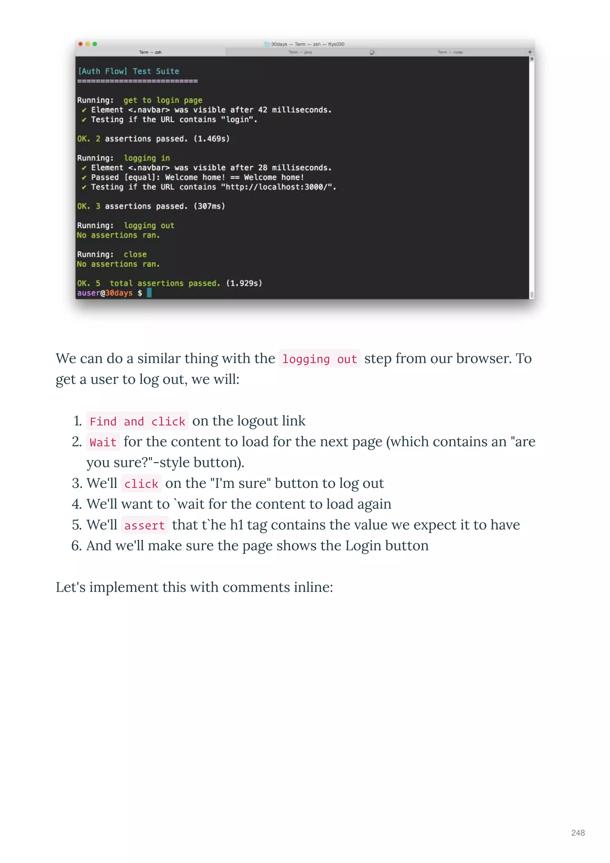 We can do a simila thing ith the logging out step f om ou b o se . To
get a use to log out, e ill:
. Find and click on the logout link
. Wait fo the content to load fo the ne t page hich contains an "a e
ou su e?"-st le button .
. We'll click on the "I'm su e" button to log out
. We'll ant to ` ait fo the content to load again
. We'll assert that t`he h tag contains the alue e e pect it to ha e
. And e'll make su e the page sho s the Login button
Let's implement this ith comments inline:
248
 