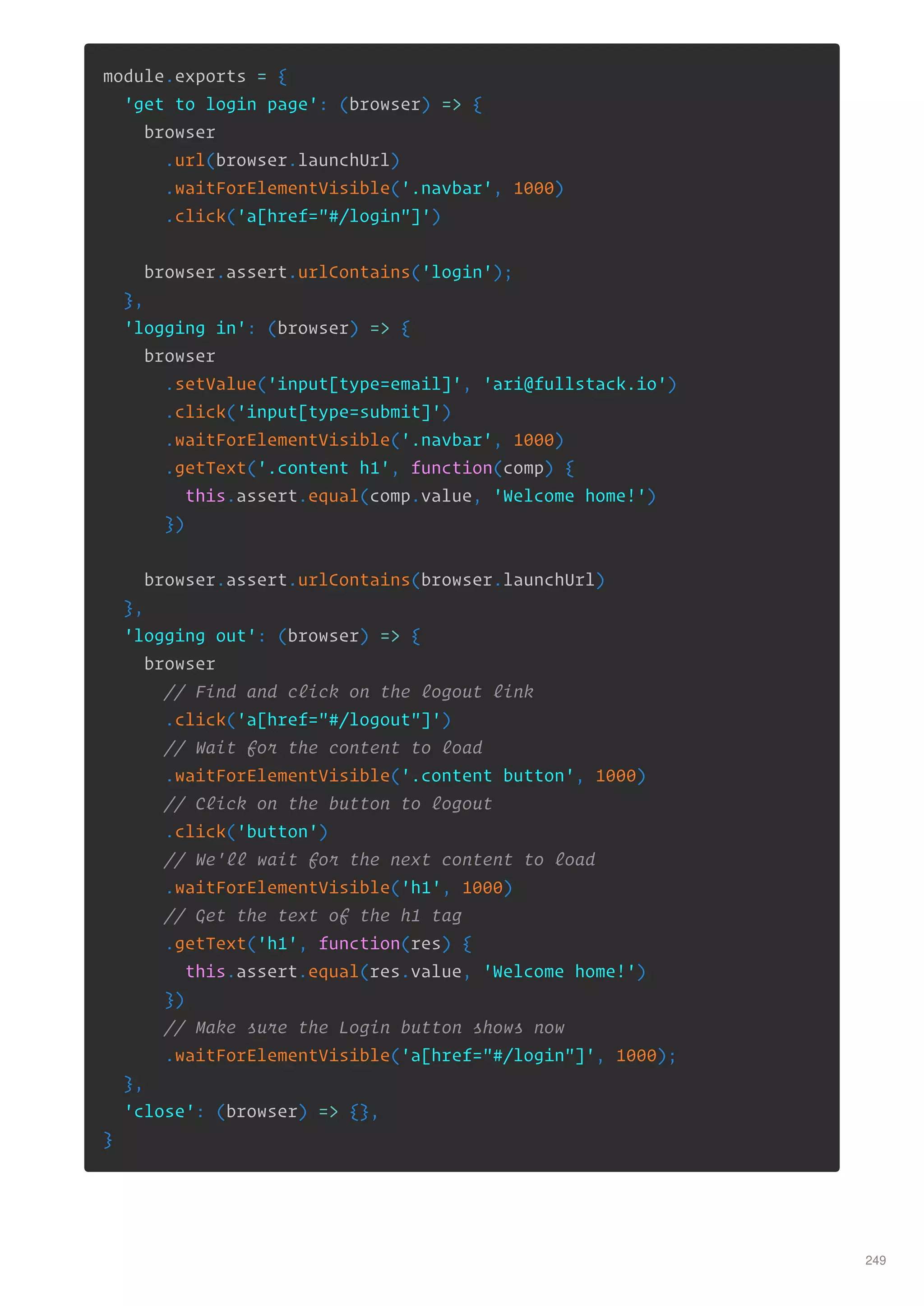 module.exports = {
'get to login page': (browser) => {
browser
.url(browser.launchUrl)
.waitForElementVisible('.navbar', 1000)
.click('a[href="#/login"]')
browser.assert.urlContains('login');
},
'logging in': (browser) => {
browser
.setValue('input[type=email]', 'ari@fullstack.io')
.click('input[type=submit]')
.waitForElementVisible('.navbar', 1000)
.getText('.content h1', function(comp) {
this.assert.equal(comp.value, 'Welcome home!')
})
browser.assert.urlContains(browser.launchUrl)
},
'logging out': (browser) => {
browser
// Find and click on the logout link
.click('a[href="#/logout"]')
// Wait for the content to load
.waitForElementVisible('.content button', 1000)
// Click on the button to logout
.click('button')
// We'll wait for the next content to load
.waitForElementVisible('h1', 1000)
// Get the text of the h1 tag
.getText('h1', function(res) {
this.assert.equal(res.value, 'Welcome home!')
})
// Make sure the Login button shows now
.waitForElementVisible('a[href="#/login"]', 1000);
},
'close': (browser) => {},
}
249
 