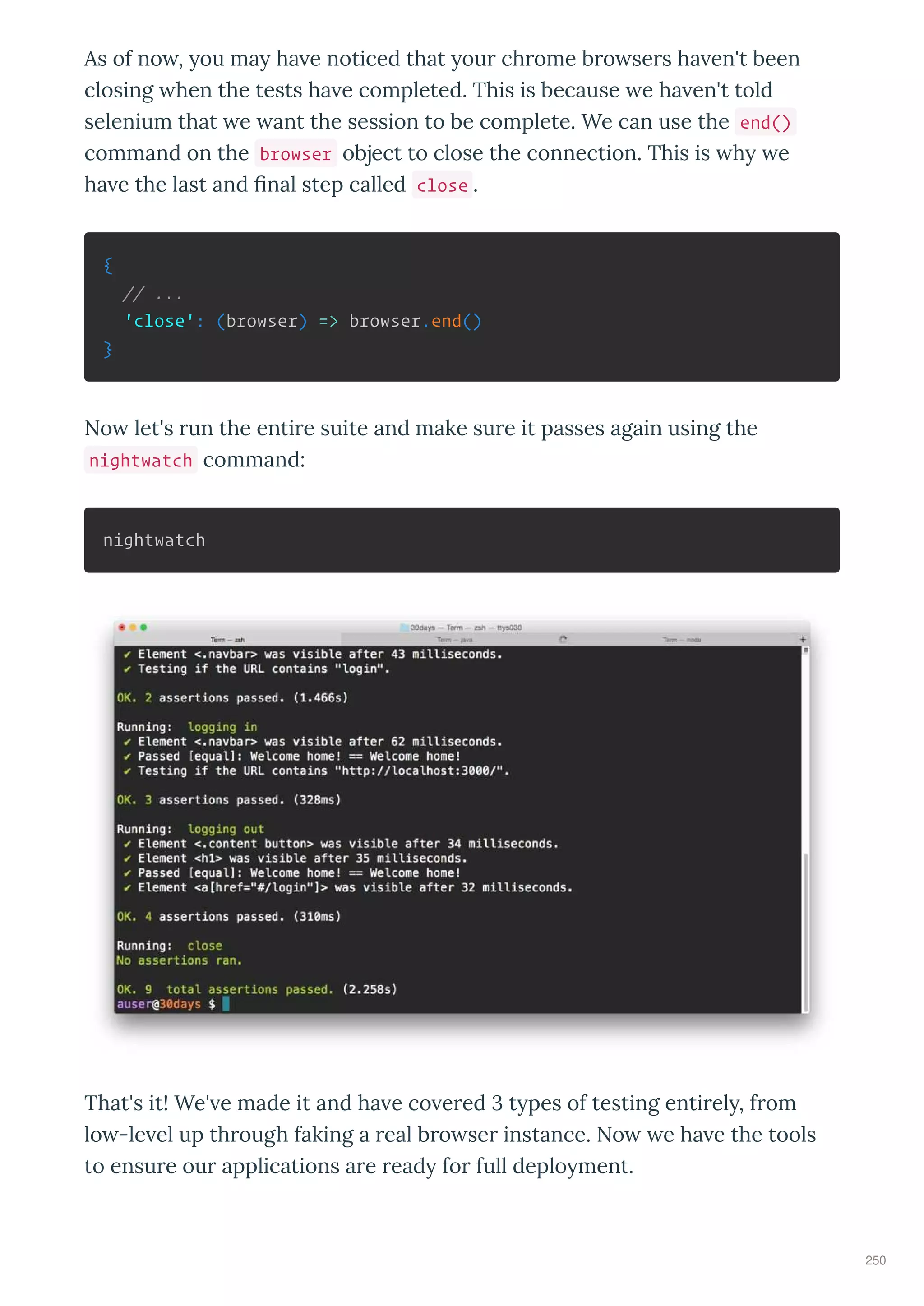 As of no , ou ma ha e noticed that ou ch ome b o se s ha en't been
closing hen the tests ha e completed. This is because e ha en't told
selenium that e ant the session to be complete. We can use the end()
command on the browser object to close the connection. This is h e
ha e the last and nal step called close .
{
// ...
'close': (browser) => browser.end()
}
No let's un the enti e suite and make su e it passes again using the
nightwatch command:
nightwatch
That's it! We' e made it and ha e co e ed t pes of testing enti el , f om
lo -le el up th ough faking a eal b o se instance. No e ha e the tools
to ensu e ou applications a e ead fo full deplo ment.
250
 