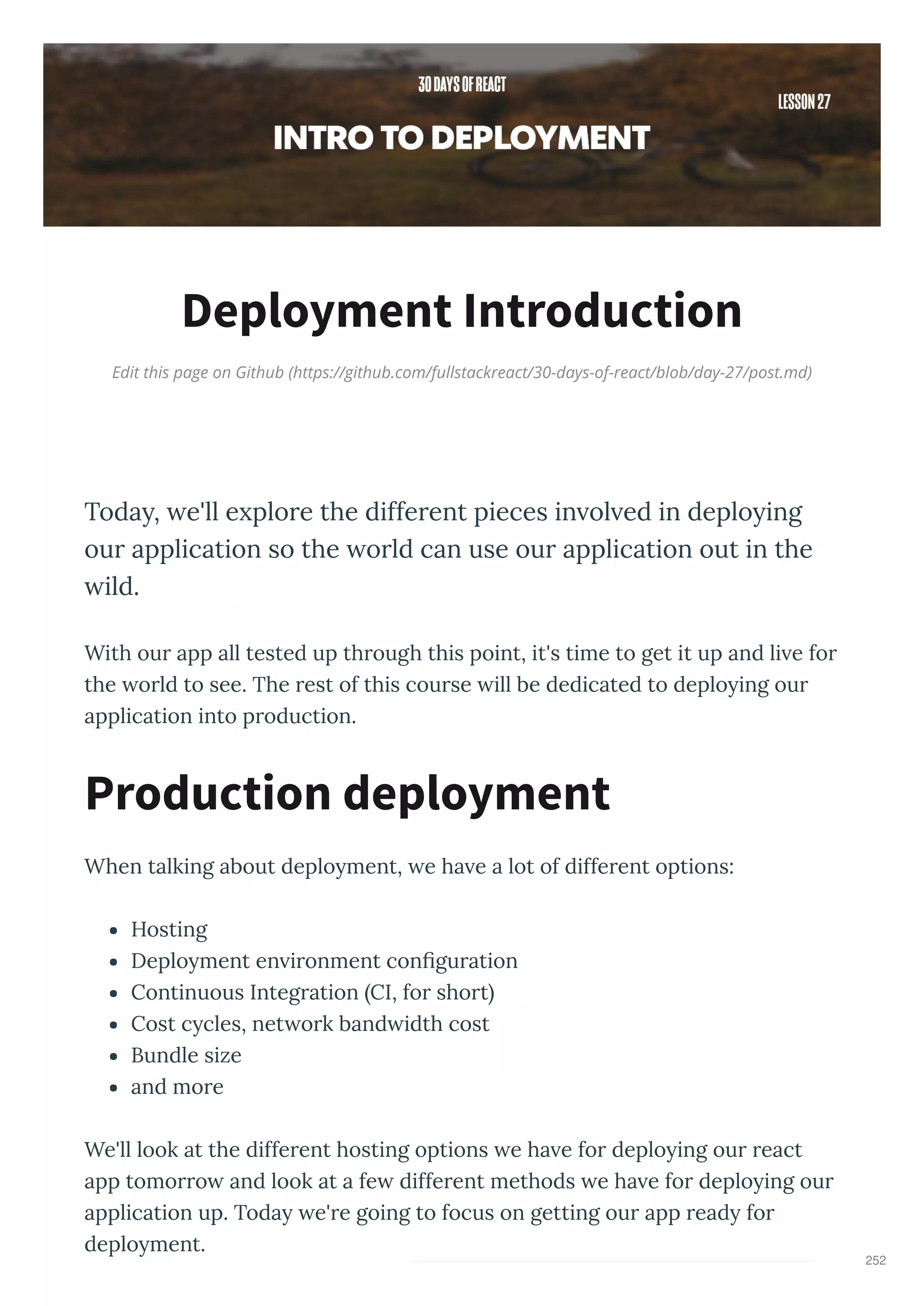 Edit this page on Github (https://github.com/fullstackreact/30-days-of-react/blob/day-27/post.md)
Deployment Introduction
Toda , e'll e plore the different pieces in ol ed in deplo ing
our application so the orld can use our application out in the
ild.
With ou app all tested up th ough this point, it's time to get it up and li e fo
the o ld to see. The est of this cou se ill be dedicated to deplo ing ou
application into p oduction.
When talking about deplo ment, e ha e a lot of diffe ent options:
Hosting
Deplo ment en i onment con gu ation
Continuous Integ ation CI, fo sho t
Cost c cles, net o k band idth cost
Bundle size
and mo e
We'll look at the diffe ent hosting options e ha e fo deplo ing ou eact
app tomo o and look at a fe diffe ent methods e ha e fo deplo ing ou
application up. Toda e' e going to focus on getting ou app ead fo
deplo ment.
Production deployment
252
 