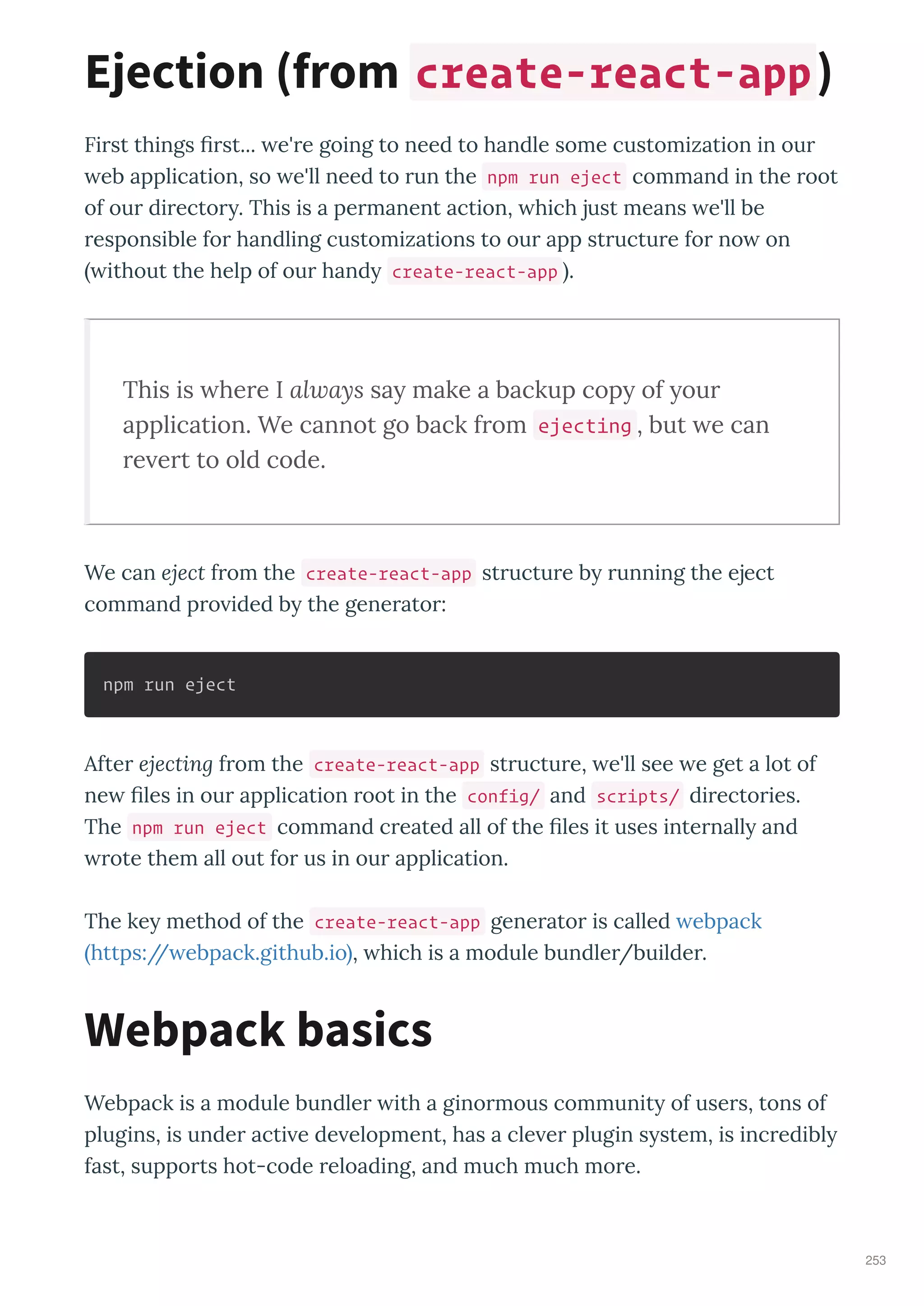 Fi st things st... e' e going to need to handle some customization in ou
eb application, so e'll need to un the npm run eject command in the oot
of ou di ecto . This is a pe manent action, hich just means e'll be
esponsible fo handling customizations to ou app st uctu e fo no on
ithout the help of ou hand create-react-app .
This is here I always sa make a backup cop of our
application. We cannot go back from ejecting , but e can
re ert to old code.
We can eject f om the create-react-app st uctu e b unning the eject
command p o ided b the gene ato :
npm run eject
Afte ejecting f om the create-react-app st uctu e, e'll see e get a lot of
ne les in ou application oot in the config/ and scripts/ di ecto ies.
The npm run eject command c eated all of the les it uses inte nall and
ote them all out fo us in ou application.
The ke method of the create-react-app gene ato is called ebpack
https:// ebpack.github.io , hich is a module bundle /builde .
Webpack is a module bundle ith a gino mous communit of use s, tons of
plugins, is unde acti e de elopment, has a cle e plugin s stem, is inc edibl
fast, suppo ts hot-code eloading, and much much mo e.
Ejection from create-react-app
Webpack basics
253
 