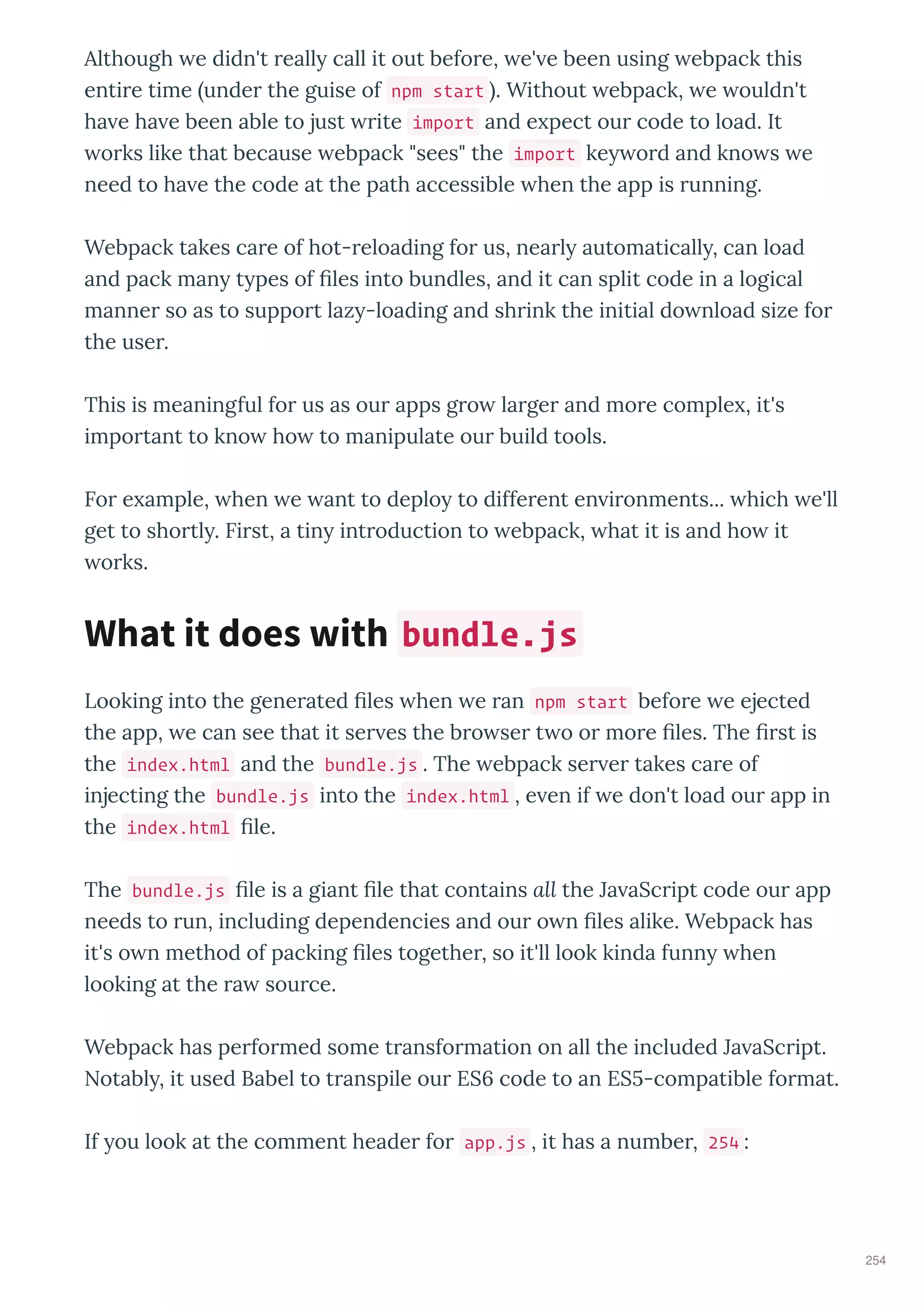 Although e didn't eall call it out befo e, e' e been using ebpack this
enti e time unde the guise of npm start . Without ebpack, e ouldn't
ha e ha e been able to just ite import and e pect ou code to load. It
o ks like that because ebpack "sees" the import ke o d and kno s e
need to ha e the code at the path accessible hen the app is unning.
Webpack takes ca e of hot- eloading fo us, nea l automaticall , can load
and pack man t pes of les into bundles, and it can split code in a logical
manne so as to suppo t laz -loading and sh ink the initial do nload size fo
the use .
This is meaningful fo us as ou apps g o la ge and mo e comple , it's
impo tant to kno ho to manipulate ou build tools.
Fo e ample, hen e ant to deplo to diffe ent en i onments... hich e'll
get to sho tl . Fi st, a tin int oduction to ebpack, hat it is and ho it
o ks.
Looking into the gene ated les hen e an npm start befo e e ejected
the app, e can see that it se es the b o se t o o mo e les. The st is
the index.html and the bundle.js . The ebpack se e takes ca e of
injecting the bundle.js into the index.html , e en if e don't load ou app in
the index.html le.
The bundle.js le is a giant le that contains all the Ja aSc ipt code ou app
needs to un, including dependencies and ou o n les alike. Webpack has
it's o n method of packing les togethe , so it'll look kinda funn hen
looking at the a sou ce.
Webpack has pe fo med some t ansfo mation on all the included Ja aSc ipt.
Notabl , it used Babel to t anspile ou ES code to an ES -compatible fo mat.
If ou look at the comment heade fo app.js , it has a numbe , 254 :
What it does with bundle.js
254
 