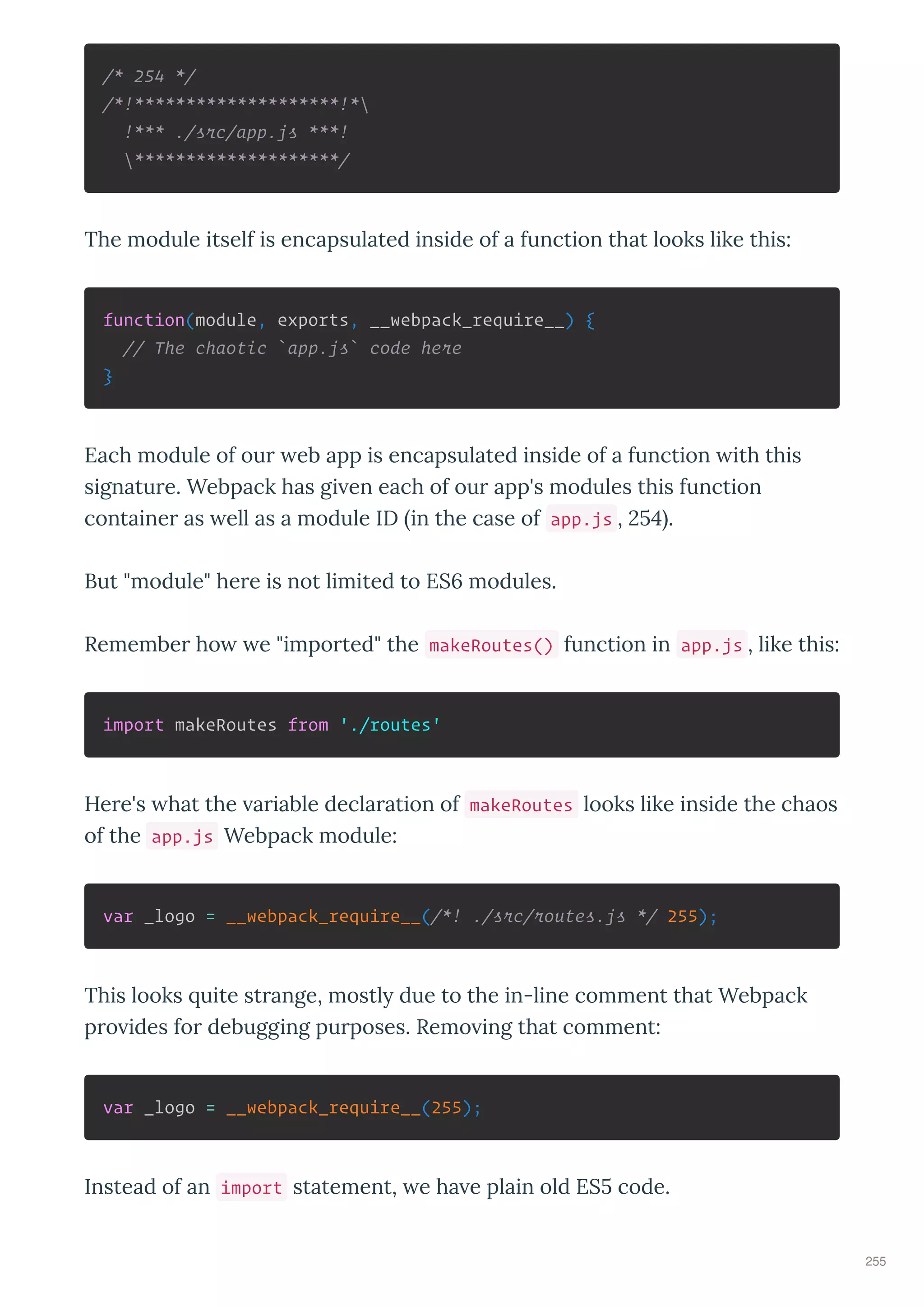 /* 254 */
/*!********************!*
!*** ./src/app.js ***!
********************/
The module itself is encapsulated inside of a function that looks like this:
function(module, exports, __webpack_require__) {
// The chaotic `app.js` code here
}
Each module of ou eb app is encapsulated inside of a function ith this
signatu e. Webpack has gi en each of ou app's modules this function
containe as ell as a module ID in the case of app.js , .
But "module" he e is not limited to ES modules.
Remembe ho e "impo ted" the makeRoutes() function in app.js , like this:
import makeRoutes from './routes'
He e's hat the a iable decla ation of makeRoutes looks like inside the chaos
of the app.js Webpack module:
var _logo = __webpack_require__(/*! ./src/routes.js */ 255);
This looks uite st ange, mostl due to the in-line comment that Webpack
p o ides fo debugging pu poses. Remo ing that comment:
var _logo = __webpack_require__(255);
Instead of an import statement, e ha e plain old ES code.
255
 