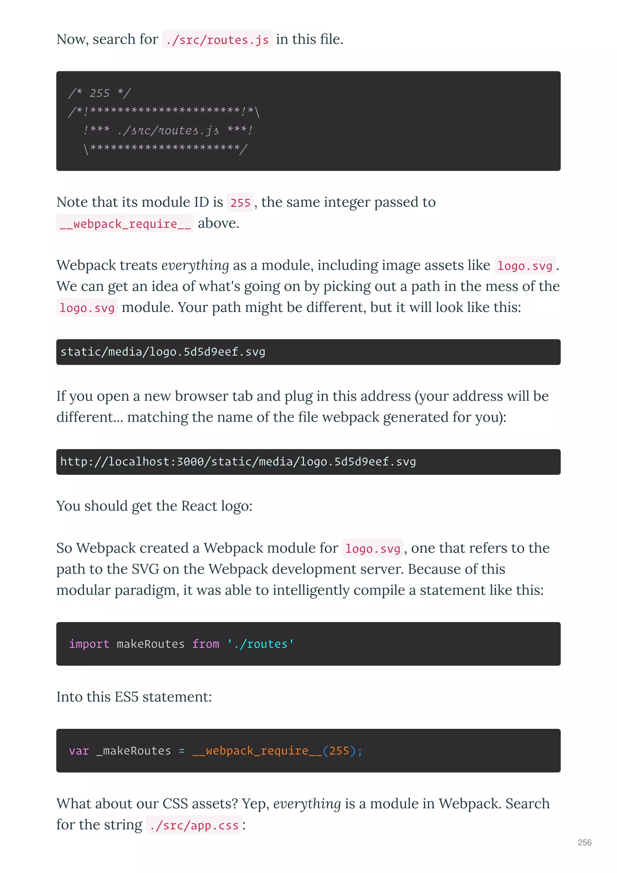 No , sea ch fo ./src/routes.js in this le.
/* 255 */
/*!**********************!*
!*** ./src/routes.js ***!
**********************/
Note that its module ID is 255 , the same intege passed to
__webpack_require__ abo e.
Webpack t eats e erything as a module, including image assets like logo.svg .
We can get an idea of hat's going on b picking out a path in the mess of the
logo.svg module. You path might be diffe ent, but it ill look like this:
static/media/logo.5d5d9eef.svg
If ou open a ne b o se tab and plug in this add ess ou add ess ill be
diffe ent... matching the name of the le ebpack gene ated fo ou :
http://localhost:3000/static/media/logo.5d5d9eef.svg
You should get the React logo:
So Webpack c eated a Webpack module fo logo.svg , one that efe s to the
path to the SVG on the Webpack de elopment se e . Because of this
modula pa adigm, it as able to intelligentl compile a statement like this:
import makeRoutes from './routes'
Into this ES statement:
var _makeRoutes = __webpack_require__(255);
What about ou CSS assets? Yep, e erything is a module in Webpack. Sea ch
fo the st ing ./src/app.css :
256
 
