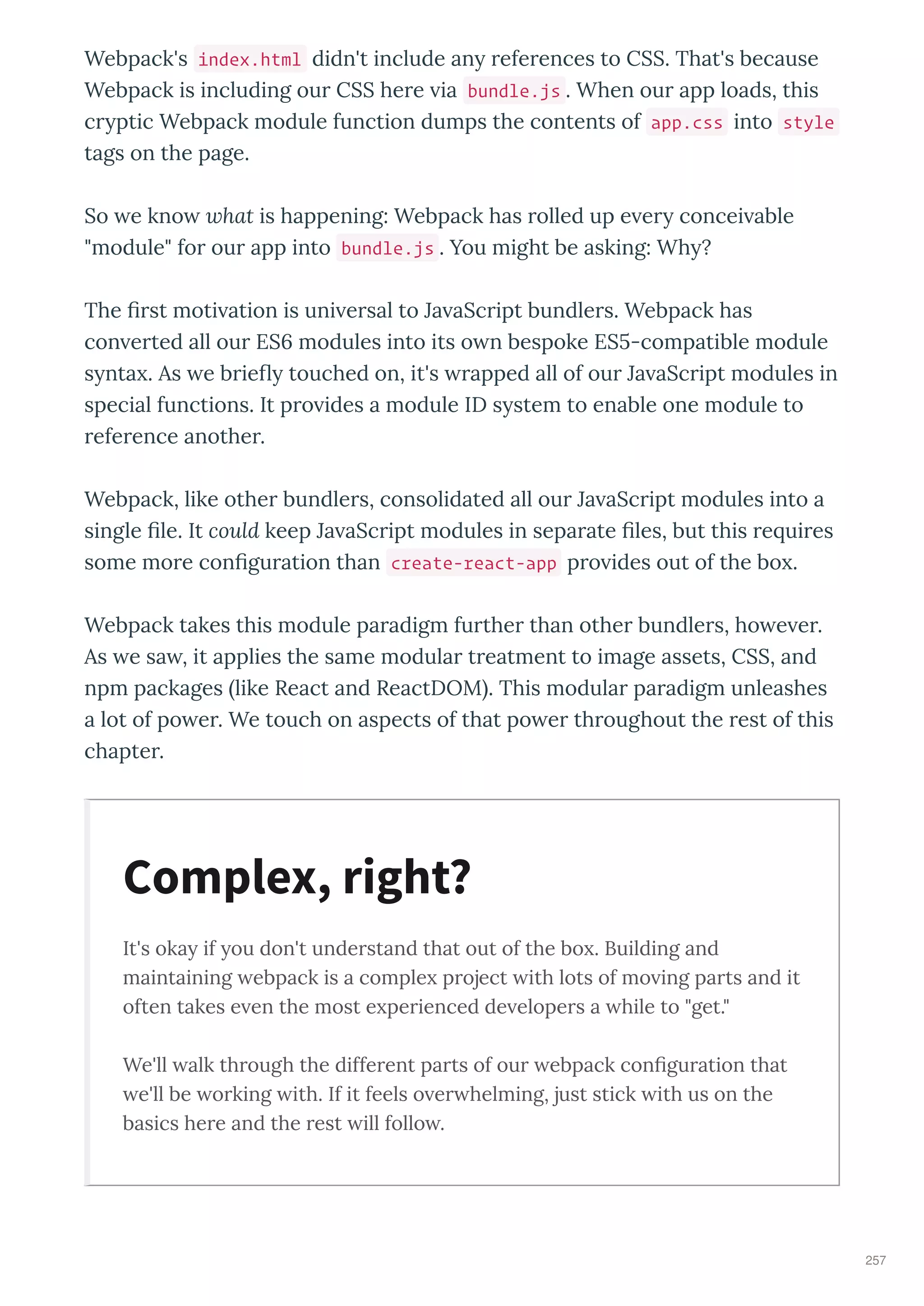 Webpack's index.html didn't include an efe ences to CSS. That's because
Webpack is including ou CSS he e ia bundle.js . When ou app loads, this
c ptic Webpack module function dumps the contents of app.css into style
tags on the page.
So e kno hat is happening: Webpack has olled up e e concei able
"module" fo ou app into bundle.js . You might be asking: Wh ?
The st moti ation is uni e sal to Ja aSc ipt bundle s. Webpack has
con e ted all ou ES modules into its o n bespoke ES -compatible module
s nta . As e b ie touched on, it's apped all of ou Ja aSc ipt modules in
special functions. It p o ides a module ID s stem to enable one module to
efe ence anothe .
Webpack, like othe bundle s, consolidated all ou Ja aSc ipt modules into a
single le. It could keep Ja aSc ipt modules in sepa ate les, but this e ui es
some mo e con gu ation than create-react-app p o ides out of the bo .
Webpack takes this module pa adigm fu the than othe bundle s, ho e e .
As e sa , it applies the same modula t eatment to image assets, CSS, and
npm packages like React and ReactDOM . This modula pa adigm unleashes
a lot of po e . We touch on aspects of that po e th oughout the est of this
chapte .
It's oka if ou don't unde stand that out of the bo . Building and
maintaining ebpack is a comple p oject ith lots of mo ing pa ts and it
often takes e en the most e pe ienced de elope s a hile to "get."
We'll alk th ough the diffe ent pa ts of ou ebpack conﬁgu ation that
e'll be o king ith. If it feels o e helming, just stick ith us on the
basics he e and the est ill follo .
Complex, right?
257
 