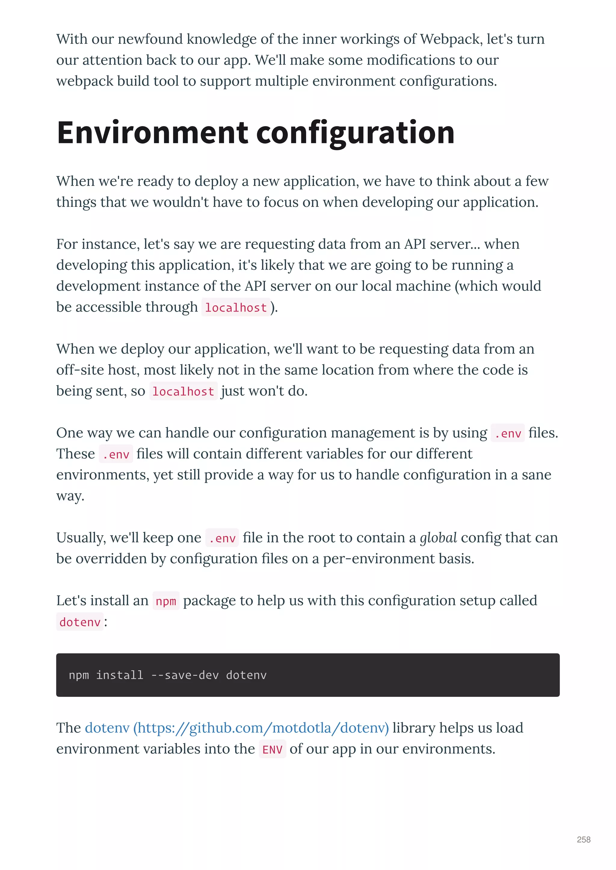With ou ne found kno ledge of the inne o kings of Webpack, let's tu n
ou attention back to ou app. We'll make some modi cations to ou
ebpack build tool to suppo t multiple en i onment con gu ations.
When e' e ead to deplo a ne application, e ha e to think about a fe
things that e ouldn't ha e to focus on hen de eloping ou application.
Fo instance, let's sa e a e e uesting data f om an API se e ... hen
de eloping this application, it's likel that e a e going to be unning a
de elopment instance of the API se e on ou local machine hich ould
be accessible th ough localhost .
When e deplo ou application, e'll ant to be e uesting data f om an
off-site host, most likel not in the same location f om he e the code is
being sent, so localhost just on't do.
One a e can handle ou con gu ation management is b using .env les.
These .env les ill contain diffe ent a iables fo ou diffe ent
en i onments, et still p o ide a a fo us to handle con gu ation in a sane
a .
Usuall , e'll keep one .env le in the oot to contain a global con g that can
be o e idden b con gu ation les on a pe -en i onment basis.
Let's install an npm package to help us ith this con gu ation setup called
dotenv :
npm install --save-dev dotenv
The doten https://github.com/motdotla/doten lib a helps us load
en i onment a iables into the ENV of ou app in ou en i onments.
Environment configuration
258
 