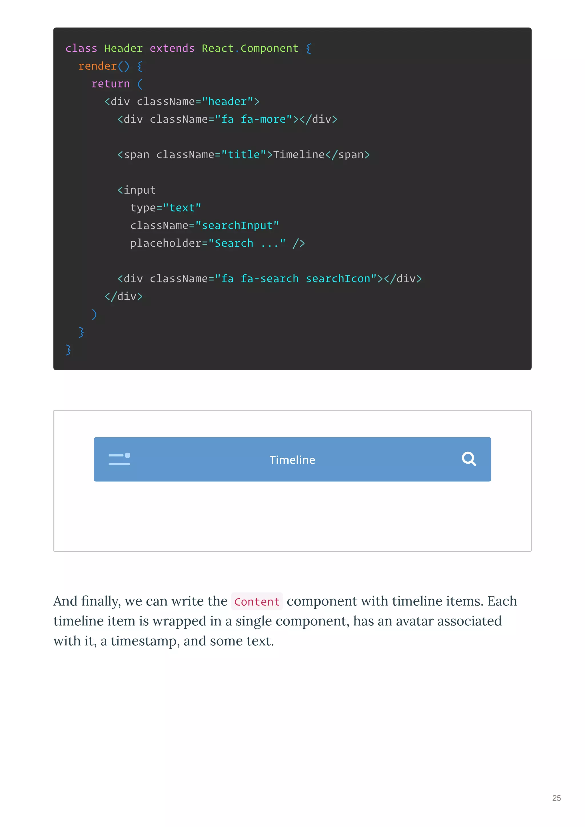 class Header extends React.Component {
render() {
return (
<div className="header">
<div className="fa fa-more"></div>
<span className="title">Timeline</span>
<input
type="text"
className="searchInput"
placeholder="Search ..." />
<div className="fa fa-search searchIcon"></div>
</div>
)
}
}
And ﬁnall , e can ite the Content component ith timeline items. Each
timeline item is apped in a single component, has an a ata associated
ith it, a timestamp, and some te t.
Timeline 
25
 