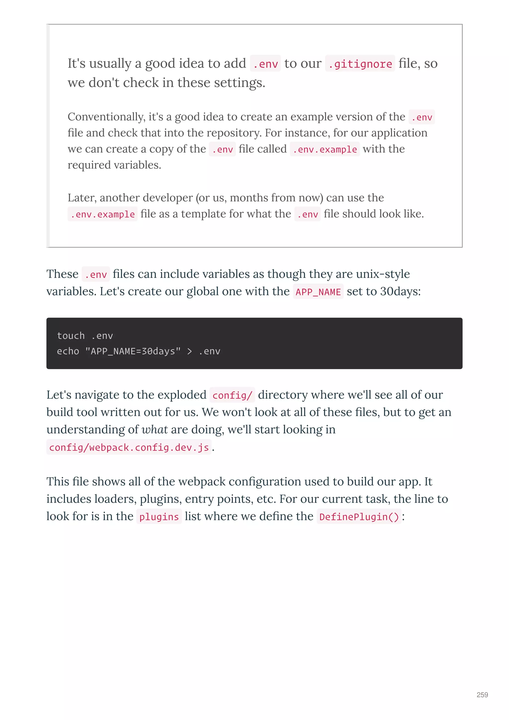 It's usuall a good idea to add .env to our .gitignore ﬁle, so
e don't check in these settings.
Con entionall , it's a good idea to c eate an e ample e sion of the .env
ﬁle and check that into the eposito . Fo instance, fo ou application
e can c eate a cop of the .env ﬁle called .env.example ith the
e ui ed a iables.
Late , anothe de elope o us, months f om no can use the
.env.example ﬁle as a template fo hat the .env ﬁle should look like.
These .env les can include a iables as though the a e uni -st le
a iables. Let's c eate ou global one ith the APP_NAME set to da s:
touch .env
echo "APP_NAME=30days" > .env
Let's na igate to the e ploded config/ di ecto he e e'll see all of ou
build tool itten out fo us. We on't look at all of these les, but to get an
unde standing of hat a e doing, e'll sta t looking in
config/webpack.config.dev.js .
This le sho s all of the ebpack con gu ation used to build ou app. It
includes loade s, plugins, ent points, etc. Fo ou cu ent task, the line to
look fo is in the plugins list he e e de ne the DefinePlugin() :
259
 