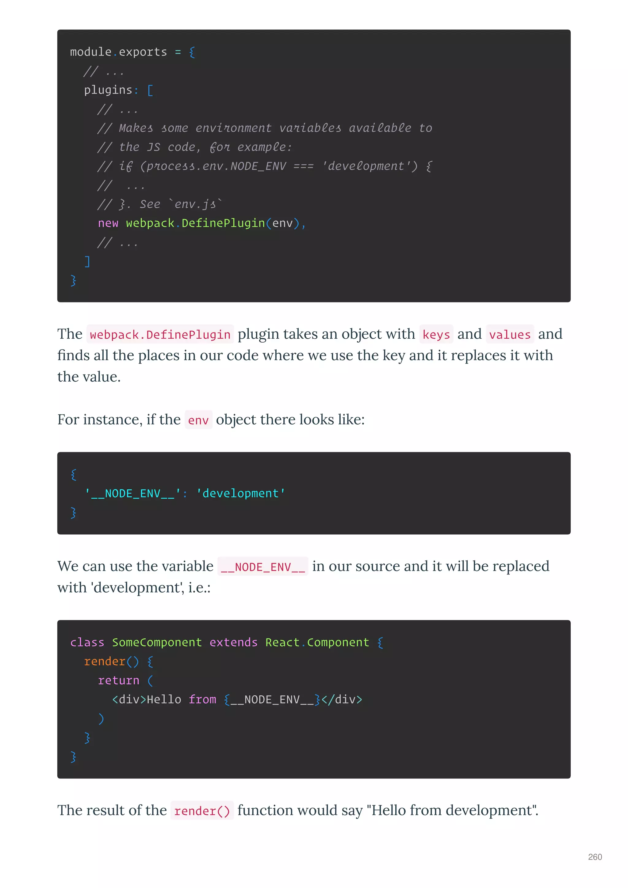 module.exports = {
// ...
plugins: [
// ...
// Makes some environment variables available to
// the JS code, for example:
// if (process.env.NODE_ENV === 'development') {
// ...
// }. See `env.js`
new webpack.DefinePlugin(env),
// ...
]
}
The webpack.DefinePlugin plugin takes an object ith keys and values and
nds all the places in ou code he e e use the ke and it eplaces it ith
the alue.
Fo instance, if the env object the e looks like:
{
'__NODE_ENV__': 'development'
}
We can use the a iable __NODE_ENV__ in ou sou ce and it ill be eplaced
ith 'de elopment', i.e.:
class SomeComponent extends React.Component {
render() {
return (
<div>Hello from {__NODE_ENV__}</div>
)
}
}
The esult of the render() function ould sa "Hello f om de elopment".
260
 