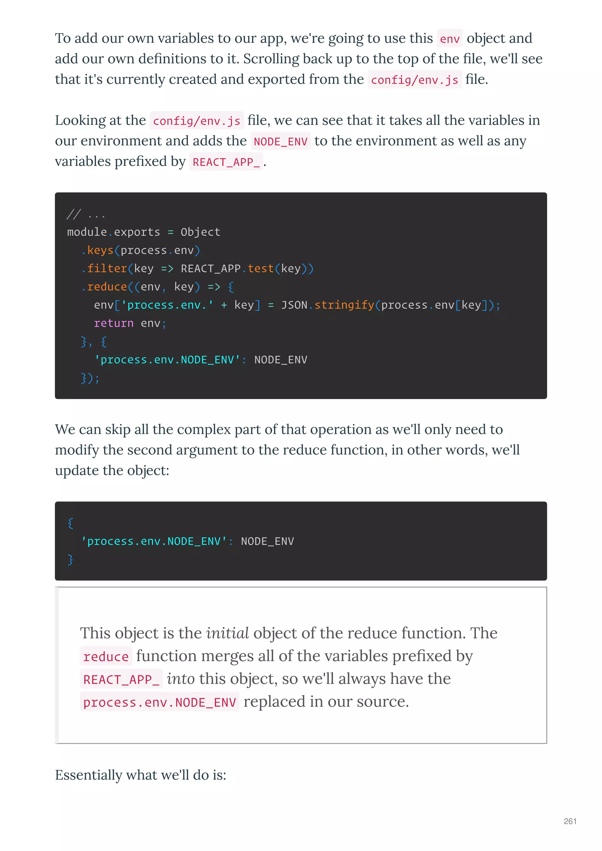 To add ou o n a iables to ou app, e' e going to use this env object and
add ou o n de nitions to it. Sc olling back up to the top of the le, e'll see
that it's cu entl c eated and e po ted f om the config/env.js le.
Looking at the config/env.js le, e can see that it takes all the a iables in
ou en i onment and adds the NODE_ENV to the en i onment as ell as an
a iables p e ed b REACT_APP_ .
// ...
module.exports = Object
.keys(process.env)
.filter(key => REACT_APP.test(key))
.reduce((env, key) => {
env['process.env.' + key] = JSON.stringify(process.env[key]);
return env;
}, {
'process.env.NODE_ENV': NODE_ENV
});
We can skip all the comple pa t of that ope ation as e'll onl need to
modif the second a gument to the educe function, in othe o ds, e'll
update the object:
{
'process.env.NODE_ENV': NODE_ENV
}
This object is the initial object of the reduce function. The
reduce function merges all of the ariables preﬁ ed b
REACT_APP_ into this object, so e'll al a s ha e the
process.env.NODE_ENV replaced in our source.
Essentiall hat e'll do is:
261
 