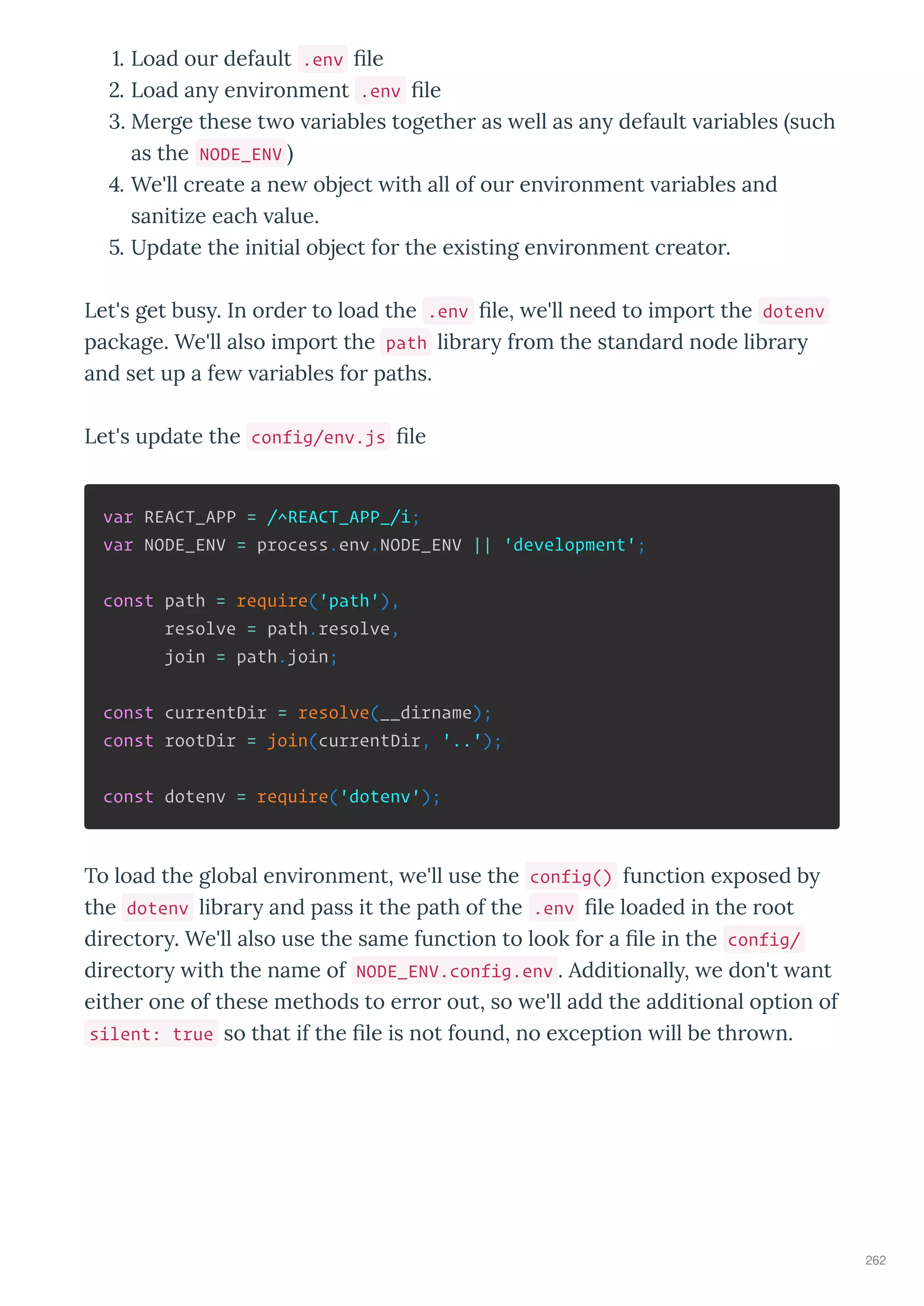 . Load ou default .env le
. Load an en i onment .env le
. Me ge these t o a iables togethe as ell as an default a iables such
as the NODE_ENV
. We'll c eate a ne object ith all of ou en i onment a iables and
sanitize each alue.
. Update the initial object fo the e isting en i onment c eato .
Let's get bus . In o de to load the .env le, e'll need to impo t the dotenv
package. We'll also impo t the path lib a f om the standa d node lib a
and set up a fe a iables fo paths.
Let's update the config/env.js le
var REACT_APP = /^REACT_APP_/i;
var NODE_ENV = process.env.NODE_ENV || 'development';
const path = require('path'),
resolve = path.resolve,
join = path.join;
const currentDir = resolve(__dirname);
const rootDir = join(currentDir, '..');
const dotenv = require('dotenv');
To load the global en i onment, e'll use the config() function e posed b
the dotenv lib a and pass it the path of the .env le loaded in the oot
di ecto . We'll also use the same function to look fo a le in the config/
di ecto ith the name of NODE_ENV.config.env . Additionall , e don't ant
eithe one of these methods to e o out, so e'll add the additional option of
silent: true so that if the le is not found, no e ception ill be th o n.
262
 