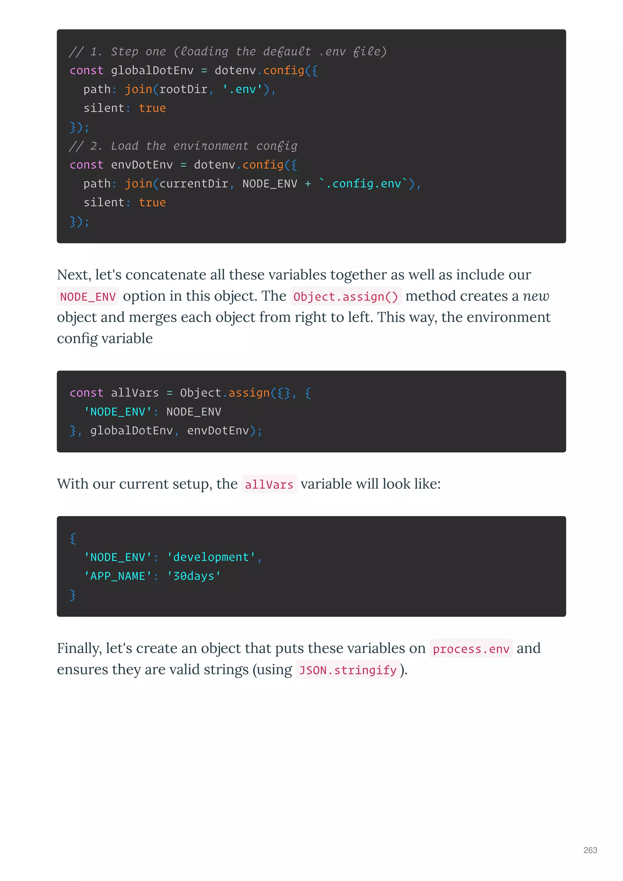 // 1. Step one (loading the default .env file)
const globalDotEnv = dotenv.config({
path: join(rootDir, '.env'),
silent: true
});
// 2. Load the environment config
const envDotEnv = dotenv.config({
path: join(currentDir, NODE_ENV + `.config.env`),
silent: true
});
Ne t, let's concatenate all these a iables togethe as ell as include ou
NODE_ENV option in this object. The Object.assign() method c eates a ne
object and me ges each object f om ight to left. This a , the en i onment
con g a iable
const allVars = Object.assign({}, {
'NODE_ENV': NODE_ENV
}, globalDotEnv, envDotEnv);
With ou cu ent setup, the allVars a iable ill look like:
{
'NODE_ENV': 'development',
'APP_NAME': '30days'
}
Finall , let's c eate an object that puts these a iables on process.env and
ensu es the a e alid st ings using JSON.stringify .
263
 