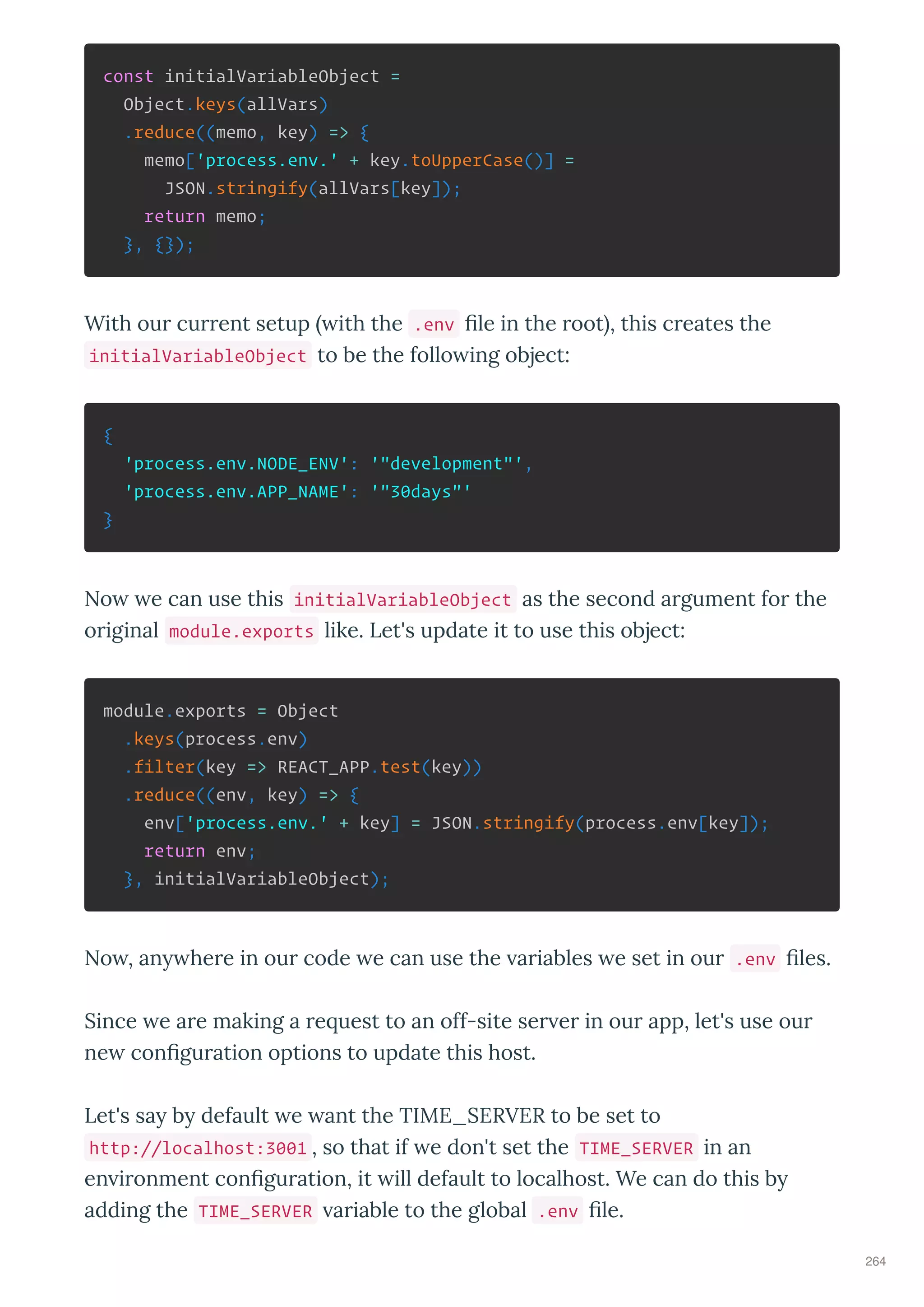 const initialVariableObject =
Object.keys(allVars)
.reduce((memo, key) => {
memo['process.env.' + key.toUpperCase()] =
JSON.stringify(allVars[key]);
return memo;
}, {});
With ou cu ent setup ith the .env le in the oot , this c eates the
initialVariableObject to be the follo ing object:
{
'process.env.NODE_ENV': '"development"',
'process.env.APP_NAME': '"30days"'
}
No e can use this initialVariableObject as the second a gument fo the
o iginal module.exports like. Let's update it to use this object:
module.exports = Object
.keys(process.env)
.filter(key => REACT_APP.test(key))
.reduce((env, key) => {
env['process.env.' + key] = JSON.stringify(process.env[key]);
return env;
}, initialVariableObject);
No , an he e in ou code e can use the a iables e set in ou .env les.
Since e a e making a e uest to an off-site se e in ou app, let's use ou
ne con gu ation options to update this host.
Let's sa b default e ant the TIME_SERVER to be set to
http://localhost:3001 , so that if e don't set the TIME_SERVER in an
en i onment con gu ation, it ill default to localhost. We can do this b
adding the TIME_SERVER a iable to the global .env le.
264
 