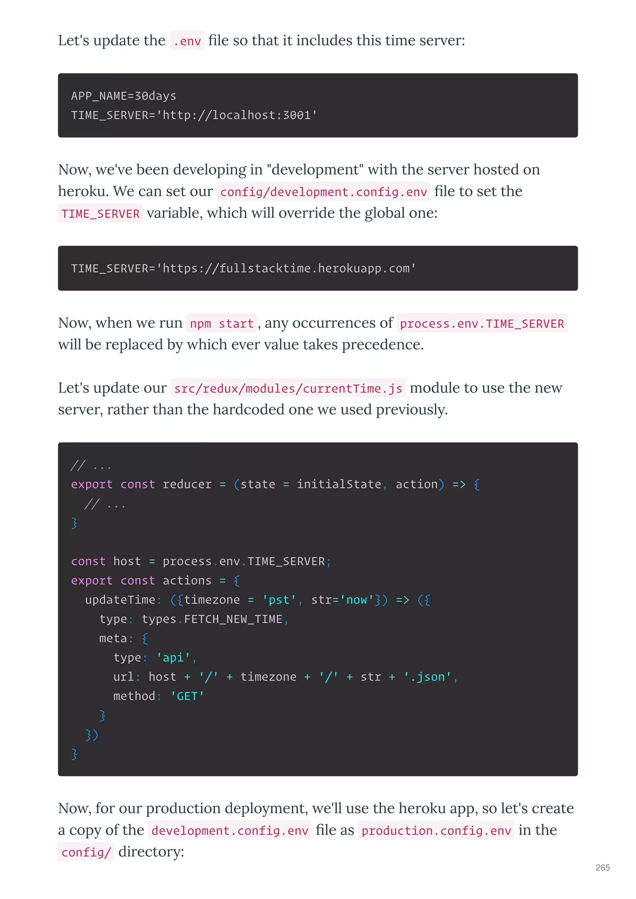 Let's update the .env le so that it includes this time se e :
APP_NAME=30days
TIME_SERVER='http://localhost:3001'
No , e' e been de eloping in "de elopment" ith the se e hosted on
he oku. We can set ou config/development.config.env le to set the
TIME_SERVER a iable, hich ill o e ide the global one:
TIME_SERVER='https://fullstacktime.herokuapp.com'
No , hen e un npm start , an occu ences of process.env.TIME_SERVER
ill be eplaced b hich e e alue takes p ecedence.
Let's update ou src/redux/modules/currentTime.js module to use the ne
se e , athe than the ha dcoded one e used p e iousl .
// ...
export const reducer = (state = initialState, action) => {
// ...
}
const host = process.env.TIME_SERVER;
export const actions = {
updateTime: ({timezone = 'pst', str='now'}) => ({
type: types.FETCH_NEW_TIME,
meta: {
type: 'api',
url: host + '/' + timezone + '/' + str + '.json',
method: 'GET'
}
})
}
No , fo ou p oduction deplo ment, e'll use the he oku app, so let's c eate
a cop of the development.config.env le as production.config.env in the
config/ di ecto :
265
 