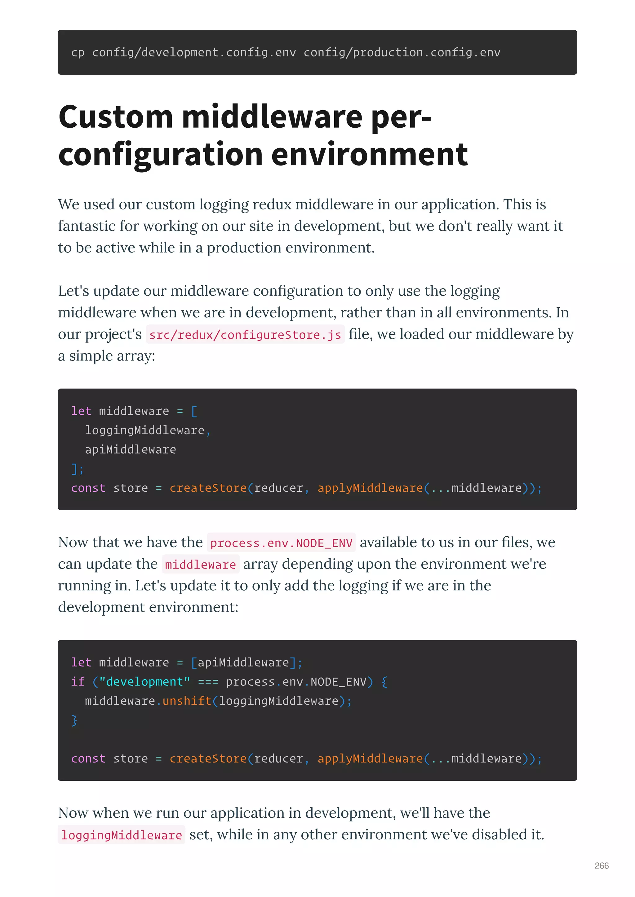 cp config/development.config.env config/production.config.env
We used ou custom logging edu middle a e in ou application. This is
fantastic fo o king on ou site in de elopment, but e don't eall ant it
to be acti e hile in a p oduction en i onment.
Let's update ou middle a e con gu ation to onl use the logging
middle a e hen e a e in de elopment, athe than in all en i onments. In
ou p oject's src/redux/configureStore.js le, e loaded ou middle a e b
a simple a a :
let middleware = [
loggingMiddleware,
apiMiddleware
];
const store = createStore(reducer, applyMiddleware(...middleware));
No that e ha e the process.env.NODE_ENV a ailable to us in ou les, e
can update the middleware a a depending upon the en i onment e' e
unning in. Let's update it to onl add the logging if e a e in the
de elopment en i onment:
let middleware = [apiMiddleware];
if ("development" === process.env.NODE_ENV) {
middleware.unshift(loggingMiddleware);
}
const store = createStore(reducer, applyMiddleware(...middleware));
No hen e un ou application in de elopment, e'll ha e the
loggingMiddleware set, hile in an othe en i onment e' e disabled it.
Custom middleware per-
configuration environment
266
 