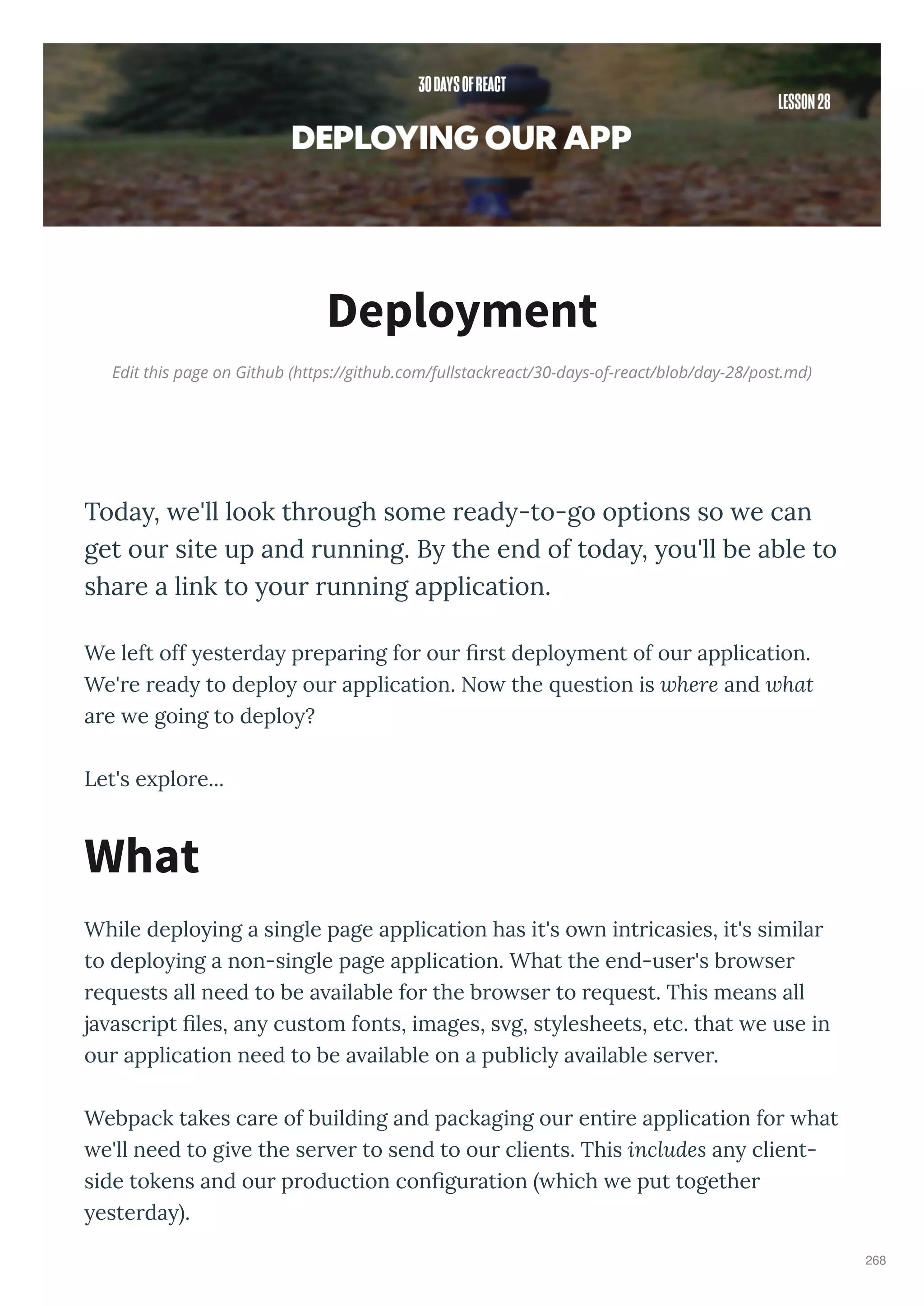 Edit this page on Github (https://github.com/fullstackreact/30-days-of-react/blob/day-28/post.md)
Deployment
Today, we'll look through some ready-to-go options so we can
get our site up and running. By the end of today, you'll be able to
share a link to your running application.
We left off este da p epa ing fo ou st deplo ment of ou application.
We' e ead to deplo ou application. No the uestion is where and what
a e e going to deplo ?
Let's e plo e...
While deplo ing a single page application has it's o n int icasies, it's simila
to deplo ing a non-single page application. What the end-use 's b o se
e uests all need to be a ailable fo the b o se to e uest. This means all
ja asc ipt les, an custom fonts, images, s g, st lesheets, etc. that e use in
ou application need to be a ailable on a publicl a ailable se e .
Webpack takes ca e of building and packaging ou enti e application fo hat
e'll need to gi e the se e to send to ou clients. This includes an client-
side tokens and ou p oduction con gu ation hich e put togethe
este da .
What
268
 