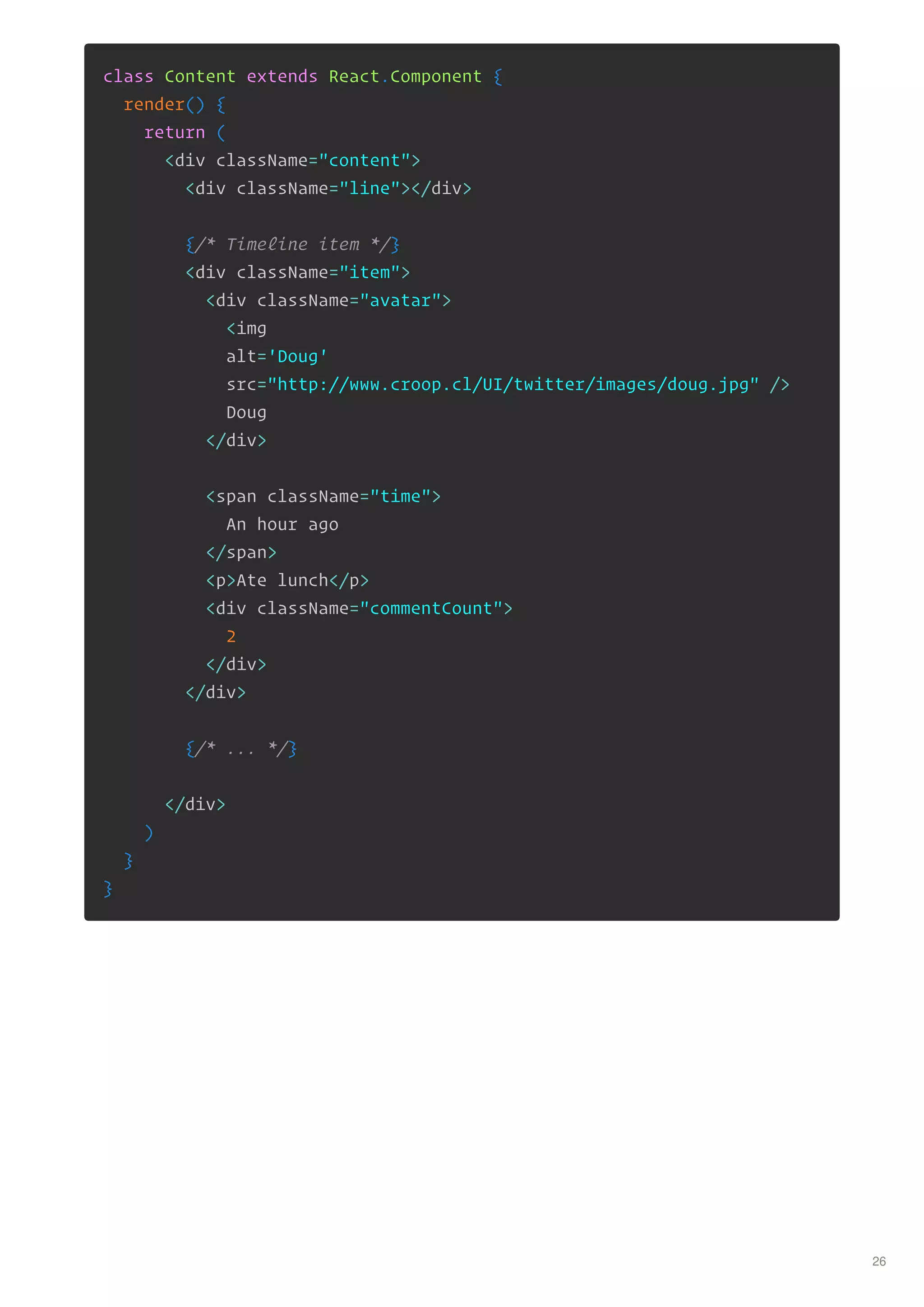 class Content extends React.Component {
render() {
return (
<div className="content">
<div className="line"></div>
{/* Timeline item */}
<div className="item">
<div className="avatar">
<img
alt='Doug'
src="http://www.croop.cl/UI/twitter/images/doug.jpg" />
Doug
</div>
<span className="time">
An hour ago
</span>
<p>Ate lunch</p>
<div className="commentCount">
2
</div>
</div>
{/* ... */}
</div>
)
}
}
26
 