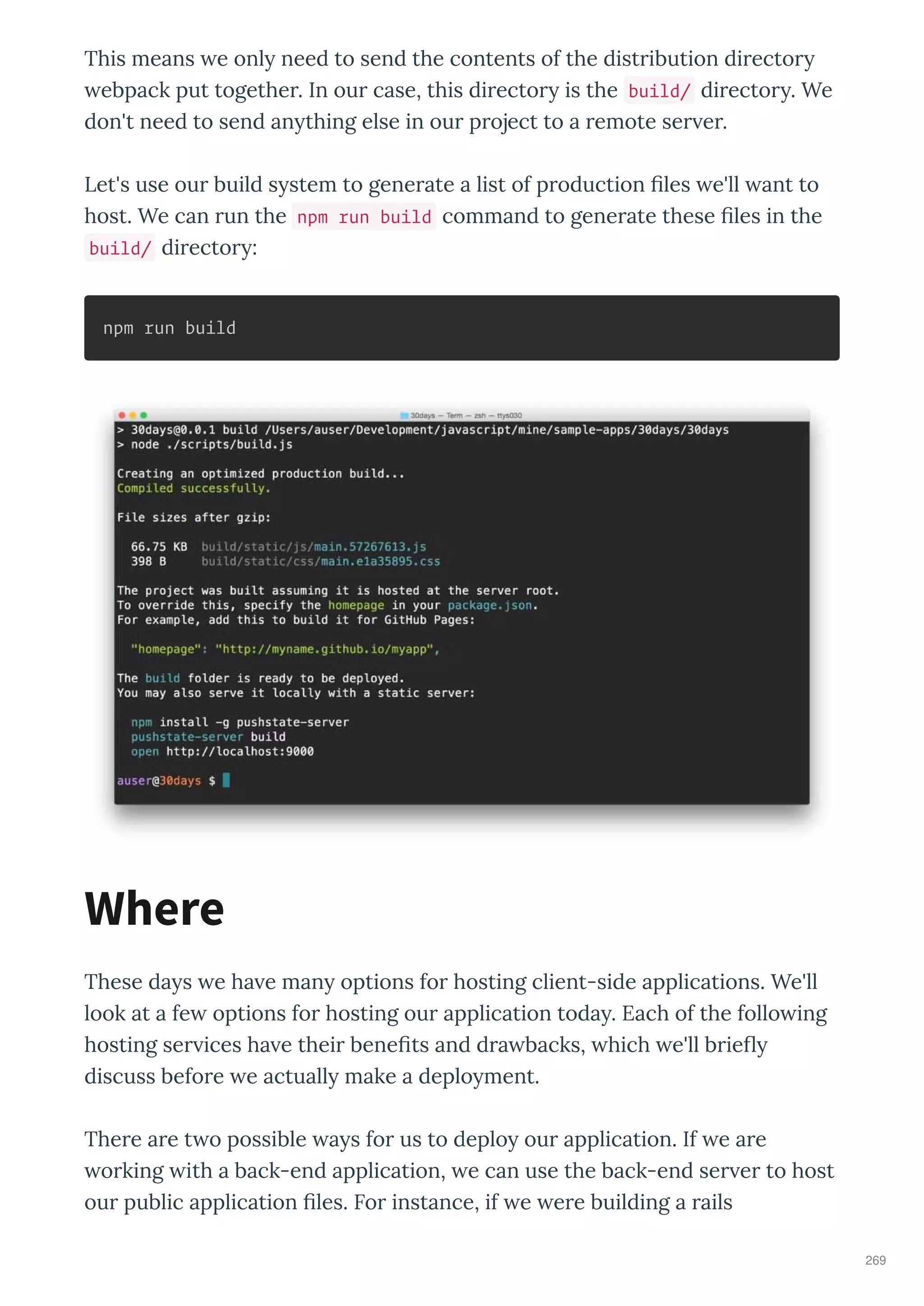 This means e onl need to send the contents of the dist ibution di ecto
ebpack put togethe . In ou case, this di ecto is the build/ di ecto . We
don't need to send an thing else in ou p oject to a emote se e .
Let's use ou build s stem to gene ate a list of p oduction les e'll ant to
host. We can un the npm run build command to gene ate these les in the
build/ di ecto :
npm run build
These da s e ha e man options fo hosting client-side applications. We'll
look at a fe options fo hosting ou application toda . Each of the follo ing
hosting se ices ha e thei bene ts and d a backs, hich e'll b ie
discuss befo e e actuall make a deplo ment.
The e a e t o possible a s fo us to deplo ou application. If e a e
o king ith a back-end application, e can use the back-end se e to host
ou public application les. Fo instance, if e e e building a ails
Where
269
 