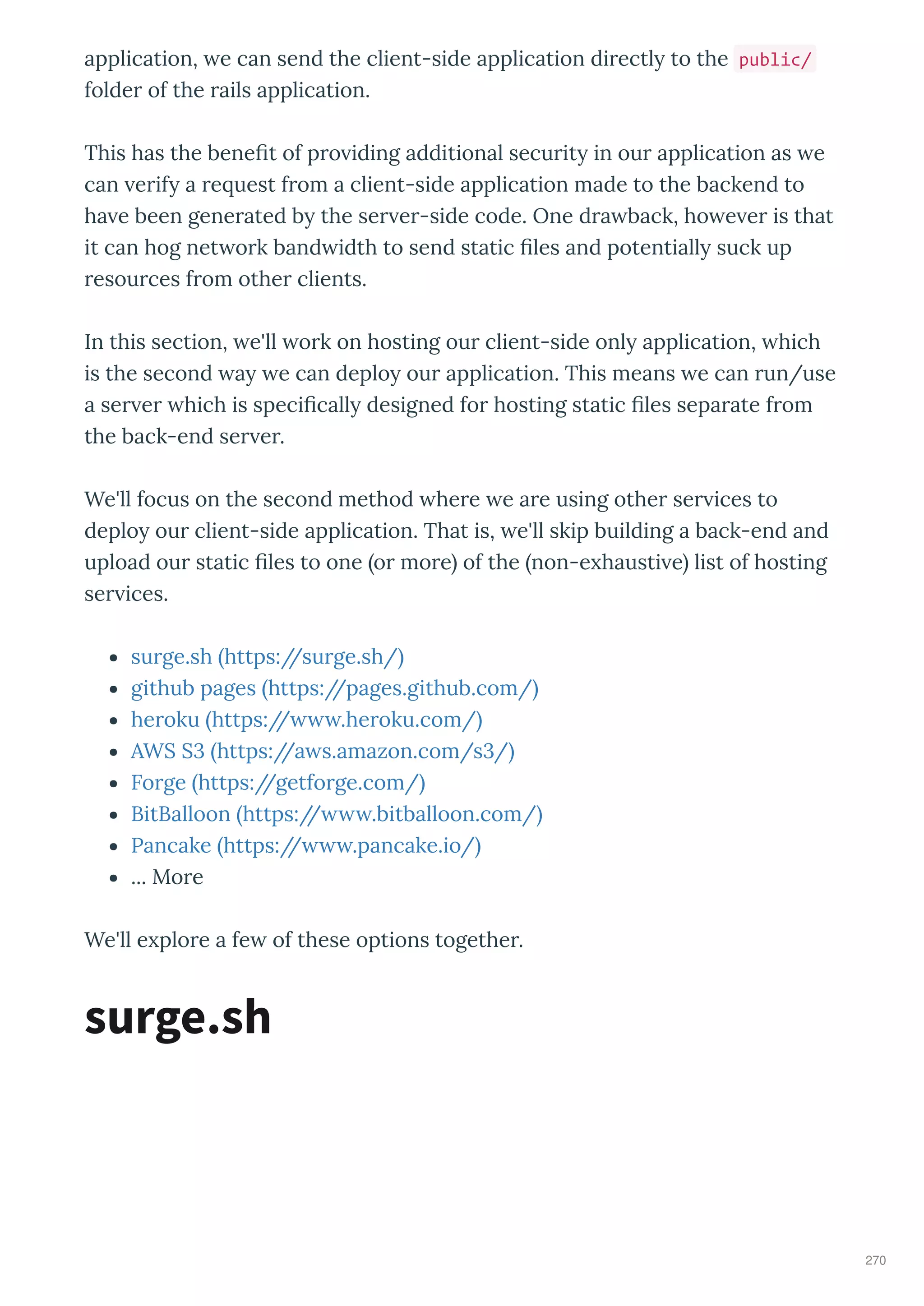 application, e can send the client-side application di ectl to the public/
folde of the ails application.
This has the bene t of p o iding additional secu it in ou application as e
can e if a e uest f om a client-side application made to the backend to
ha e been gene ated b the se e -side code. One d a back, ho e e is that
it can hog net o k band idth to send static les and potentiall suck up
esou ces f om othe clients.
In this section, e'll o k on hosting ou client-side onl application, hich
is the second a e can deplo ou application. This means e can un/use
a se e hich is speci call designed fo hosting static les sepa ate f om
the back-end se e .
We'll focus on the second method he e e a e using othe se ices to
deplo ou client-side application. That is, e'll skip building a back-end and
upload ou static les to one o mo e of the non-e hausti e list of hosting
se ices.
su ge.sh https://su ge.sh/
github pages https://pages.github.com/
he oku https:// .he oku.com/
AWS S3 https://a s.amazon.com/s3/
Fo ge https://getfo ge.com/
BitBalloon https:// .bitballoon.com/
Pancake https:// .pancake.io/
... Mo e
We'll e plo e a fe of these options togethe .
surge.sh
270
 