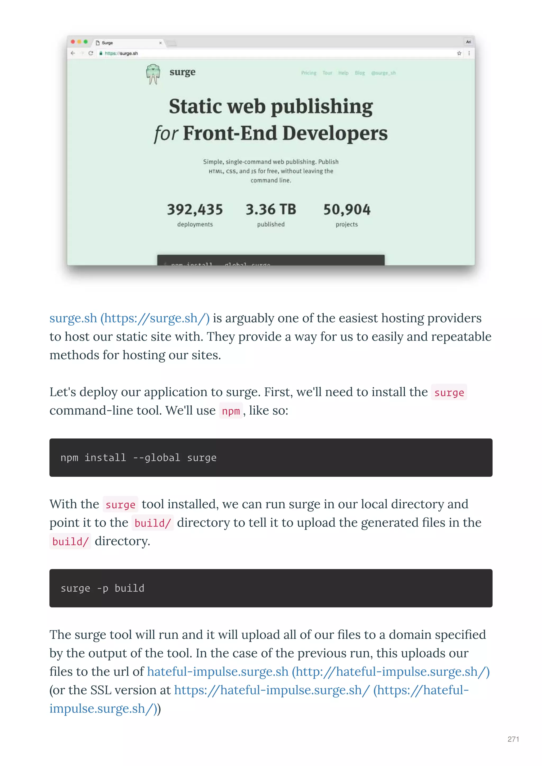 su ge.sh https://su ge.sh/ is a guabl one of the easiest hosting p o ide s
to host ou static site ith. The p o ide a a fo us to easil and epeatable
methods fo hosting ou sites.
Let's deplo ou application to su ge. Fi st, e'll need to install the surge
command-line tool. We'll use npm , like so:
npm install --global surge
With the surge tool installed, e can un su ge in ou local di ecto and
point it to the build/ di ecto to tell it to upload the gene ated les in the
build/ di ecto .
surge -p build
The su ge tool ill un and it ill upload all of ou les to a domain speci ed
b the output of the tool. In the case of the p e ious un, this uploads ou
les to the u l of hateful-impulse.su ge.sh http://hateful-impulse.su ge.sh/
o the SSL e sion at https://hateful-impulse.su ge.sh/ https://hateful-
impulse.su ge.sh/
271
 