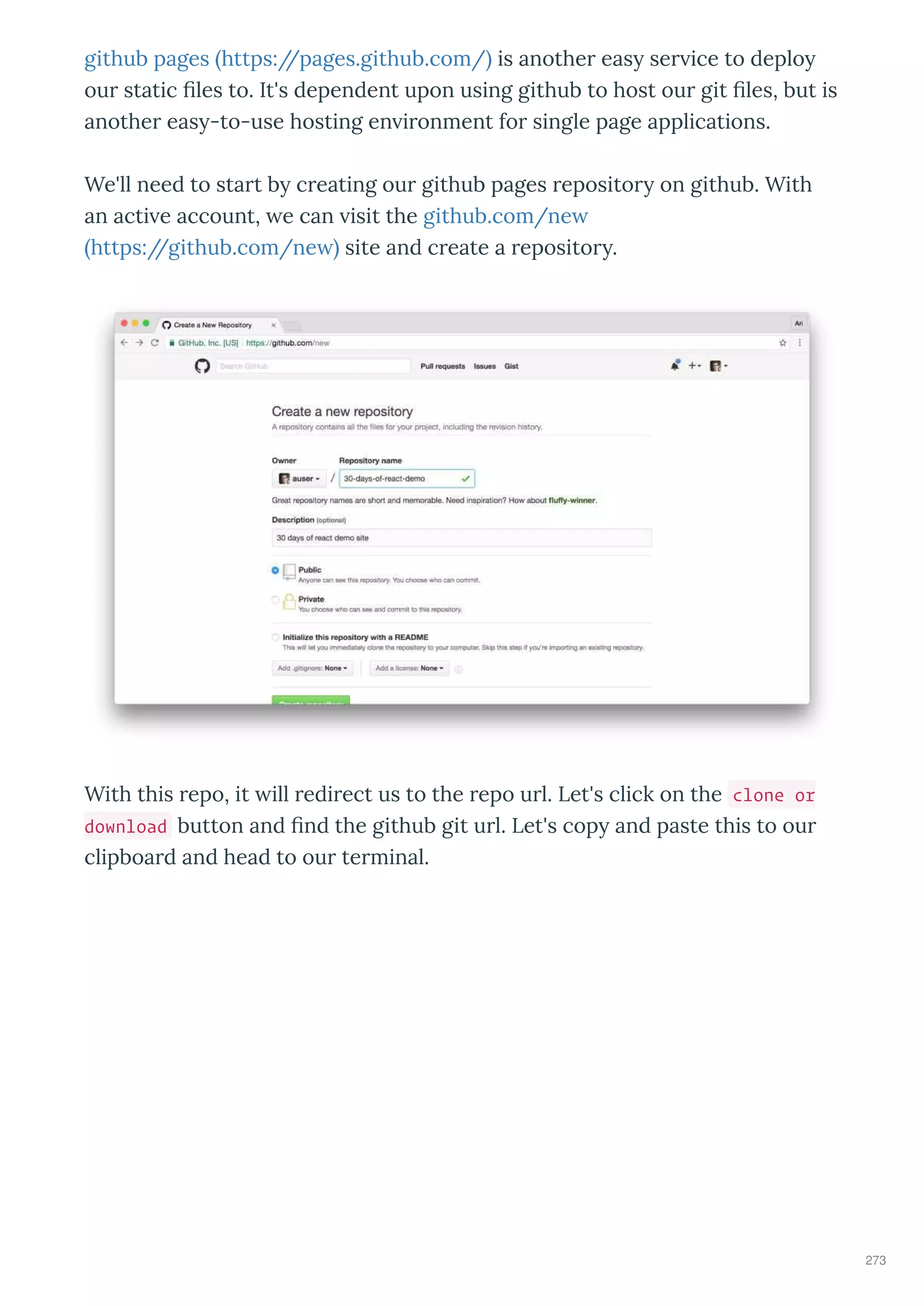 github pages https://pages.github.com/ is anothe eas se ice to deplo
ou static les to. It's dependent upon using github to host ou git les, but is
anothe eas -to-use hosting en i onment fo single page applications.
We'll need to sta t b c eating ou github pages eposito on github. With
an acti e account, e can isit the github.com/ne
https://github.com/ne site and c eate a eposito .
With this epo, it ill edi ect us to the epo u l. Let's click on the clone or
download button and nd the github git u l. Let's cop and paste this to ou
clipboa d and head to ou te minal.
273
 