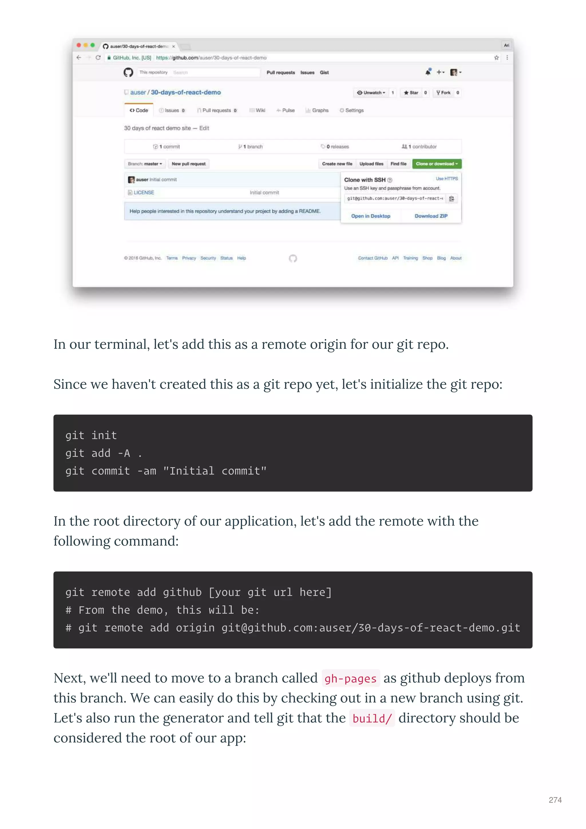 In ou te minal, let's add this as a emote o igin fo ou git epo.
Since e ha en't c eated this as a git epo et, let's initialize the git epo:
git init
git add -A .
git commit -am "Initial commit"
In the oot di ecto of ou application, let's add the emote ith the
follo ing command:
git remote add github [your git url here]
# From the demo, this will be:
# git remote add origin git@github.com:auser/30-days-of-react-demo.git
Ne t, e'll need to mo e to a b anch called gh-pages as github deplo s f om
this b anch. We can easil do this b checking out in a ne b anch using git.
Let's also un the gene ato and tell git that the build/ di ecto should be
conside ed the oot of ou app:
274
 