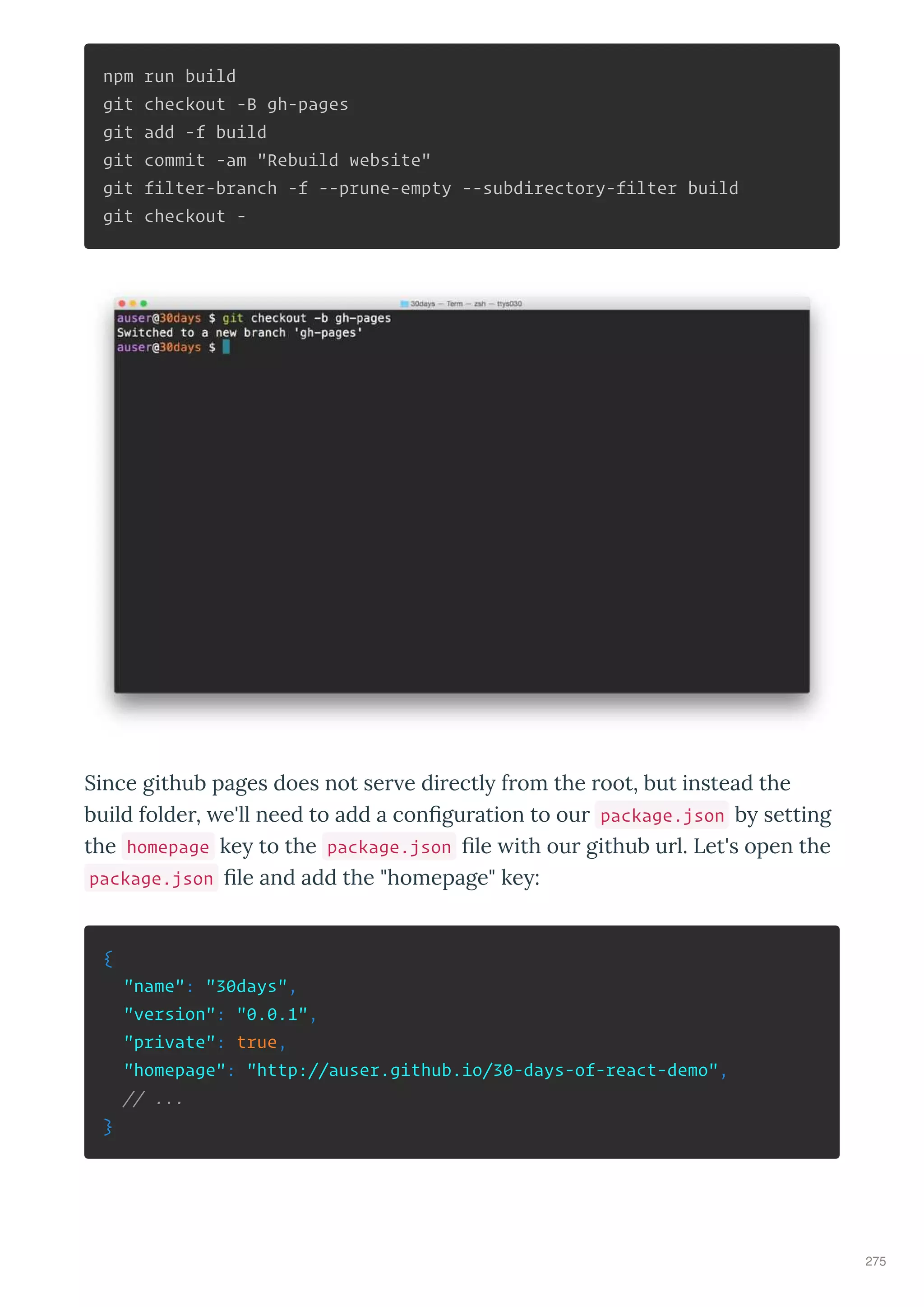 npm run build
git checkout -B gh-pages
git add -f build
git commit -am "Rebuild website"
git filter-branch -f --prune-empty --subdirectory-filter build
git checkout -
Since github pages does not se e di ectl f om the oot, but instead the
build folde , e'll need to add a con gu ation to ou package.json b setting
the homepage ke to the package.json le ith ou github u l. Let's open the
package.json le and add the "homepage" ke :
{
"name": "30days",
"version": "0.0.1",
"private": true,
"homepage": "http://auser.github.io/30-days-of-react-demo",
// ...
}
275
 