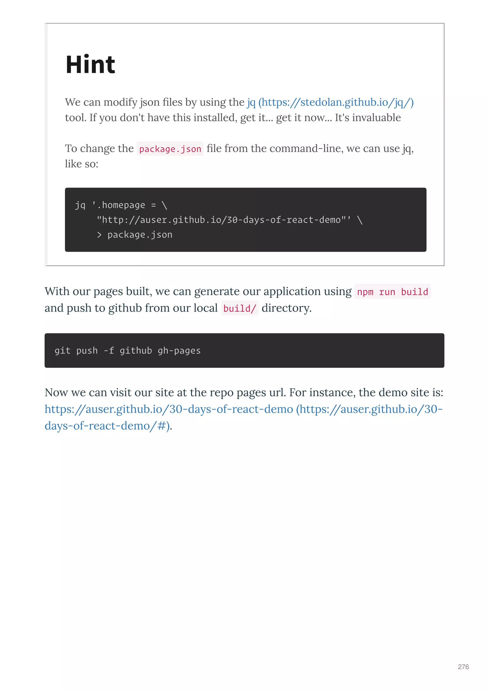 We can modify json ﬁles by using the j https://stedolan.github.io/j /
tool. If you don't ha e this installed, get it... get it no ... It's in aluable
To change the package.json ﬁle f om the command-line, e can use j ,
like so:
jq '.homepage = 
"http://auser.github.io/30-days-of-react-demo"' 
> package.json
With ou pages built, e can gene ate ou application using npm run build
and push to github f om ou local build/ di ecto .
git push -f github gh-pages
No e can isit ou site at the epo pages u l. Fo instance, the demo site is:
https://ause .github.io/30-da s-of- eact-demo https://ause .github.io/30-
da s-of- eact-demo/# .
Hint
276
 